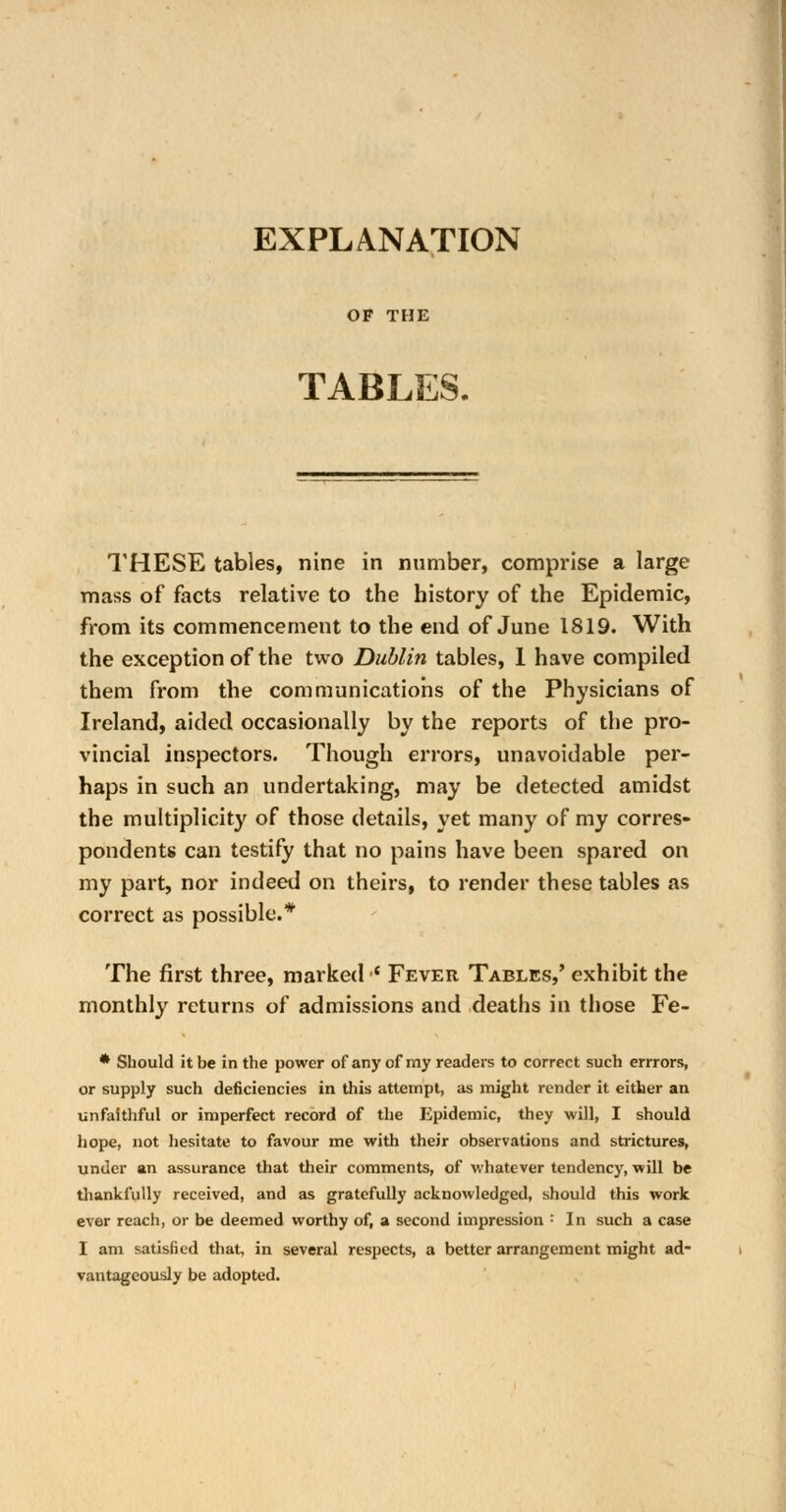 EXPLANATION OF THE TABLES. THESE tables, nine in number, comprise a large mass of facts relative to the history of the Epidemic, from its commencement to the end of June 1819. With the exception of the two Dublin tables, 1 have compiled them from the communications of the Physicians of Ireland, aided occasionally by the reports of the pro- vincial inspectors. Though errors, unavoidable per- haps in such an undertaking, may be detected amidst the multiplicity of those details, yet many of my corres- pondents can testify that no pains have been spared on my part, nor indeed on theirs, to render these tables as correct as possible.* The first three, marked •' Fever Tables,' exhibit the monthly returns of admissions and deaths in those Fe- * Should it be in the power of any of my readers to correct such errrors, or supply such deficiencies in this attempt, as might render it either an unfaithful or imperfect record of the Epidemic, they will, I should hope, not hesitate to favour me with their observations and strictures, under an assurance that their comments, of whatever tendency, will be thankfully received, and as gratefully acknowledged, should this work ever reach, or be deemed worthy of, a second impression : In such a case I am satisfied that, in several respects, a better arrangement might ad- vantageously be adopted.