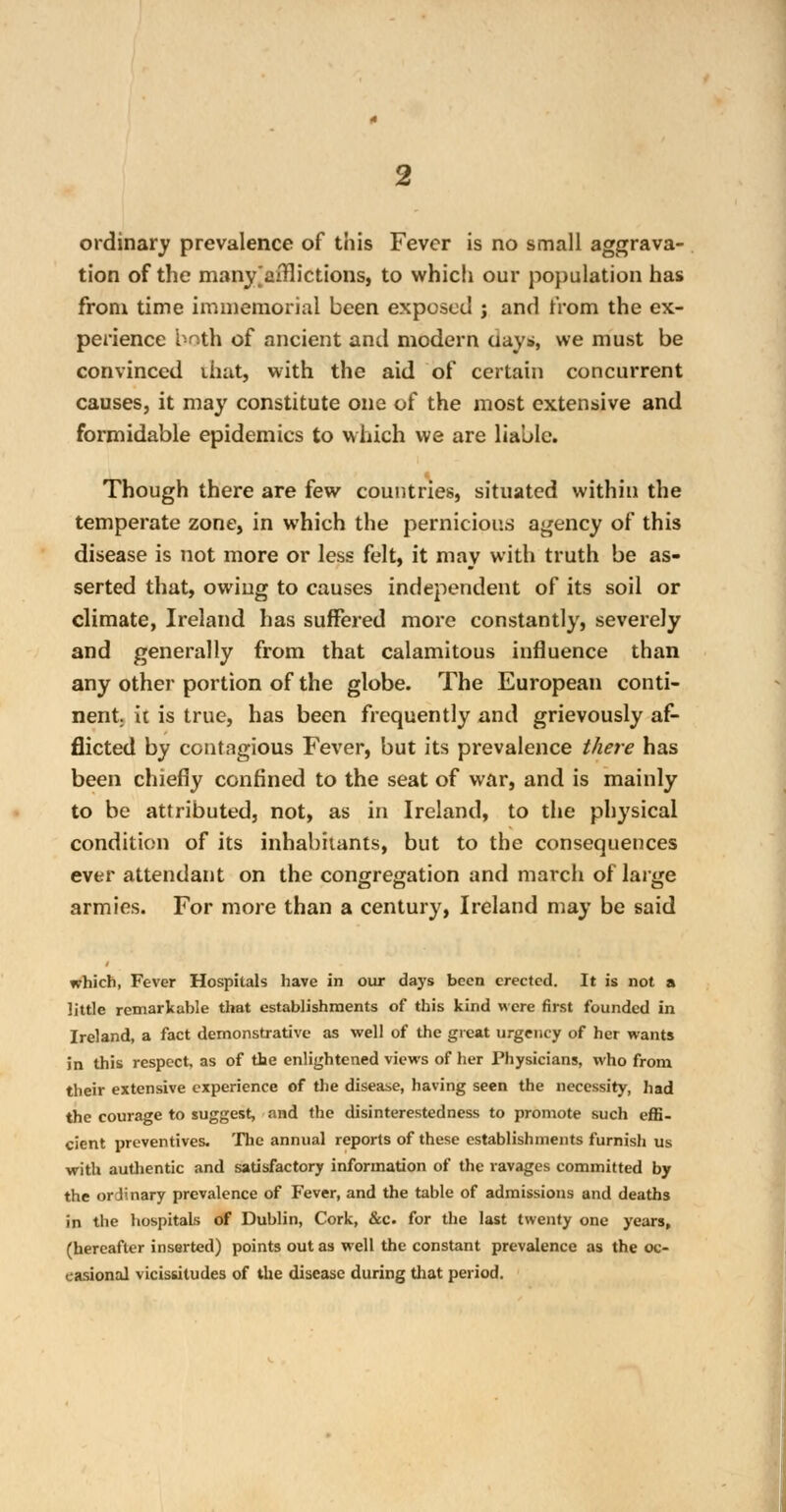 ordinary prevalence of this Fever is no small aggrava- tion of the many^aiflictions, to which our population has from time immemorial been exposed j and from the ex- perience both of ancient and modern aayj», we must be convinced that, with the aid of certain concurrent causes, it may constitute one of the most extensive and formidable epidemics to which we are liable. Though there are few countries, situated within the temperate zone, in which the pernicious agency of this disease is not more or less felt, it may with truth be as- serted that, owing to causes independent of its soil or climate, Ireland has suffered more constantly, severely and generally from that calamitous influence than any other portion of the globe. The European conti- nent, ii is true, has been frequently and grievously af- flicted by contagious Fever, but its prevalence there has been chiefly confined to the seat of war, and is mainly to be attributed, not, as in Ireland, to the physical condition of its inhabitants, but to the consequences ever attendant on the congregation and march of large armies. For more than a century, Ireland may be said which, Fever Hospitals have in our days been erected. It is not a little remarkable that establishments of this kind were first founded in Ireland, a fact demonstrative as well of the great urgency of her wants in this respect, as of the enlightened views of her Physicians, who from their extensive experience of the disease, having seen the necessity, had the courage to suggest, and the disinterestedness to promote such effi- cient preventives. The annual reports of these establishments furnish us with authentic and satisfactory information of the ravages committed by the ordinary prevalence of lever, and the table of admissions and deaths in the hospitals of Dublin, Cork, &c. for the last twenty one years, (hereafter inserted) points out as well the constant prevalence as the oc- casional vicissitudes of the disease during that period.