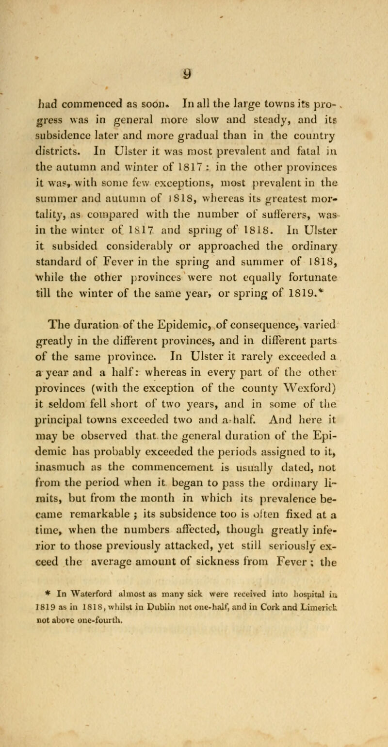 had commenced as soon. In all the large towns its pro- . gross was in general more slow and steady, and its subsidence later and more gradual than in the country districts. In Ulster it was most prevalent and fatal in the autumn and winter of 1817 : in the other provinces it was, with some few exceptions, most prevalent in the summer and autumn of 1818, whereas its greatest mor- tality, as compared with the number of sufferers, was in the winter of Lsl7 and spring of 1818. In Ulster it subsided considerably or approached the ordinary standard of Fever in the spring and summer of 1818, while the other provinces were not equally fortunate till the winter of the same year, or spring of 1819.* The duration of the Epidemic, of consequence, varied greatly in the different provinces, and in different parts of the same province. In Ulster it rarely exceeded a a year and a half: whereas in every part of the other provinces (with the exception of the county Wexford) it seldom fell short of two years, and in some of the principal towns exceeded two and a-half. And here it may be observed that the general duration of the Epi- demic has probably exceeded the periods assigned to it, inasmuch as the commencement is usually dated, not from the period when it began to pass the ordinary li- mits, but from the month in which its prevalence be- came remarkable ; its subsidence too is often fixed at a time, when the numbers affected, though greatly infe- rior to those previously attacked, yet still seriously ex- ceed the average amount of sickness from Fever ; the * In Waterford ulmost as many sick were received into hospital iu 1819 as in 1818, whilst in Dublin not one-half, and in Cork and Limerick not above one-fourth.