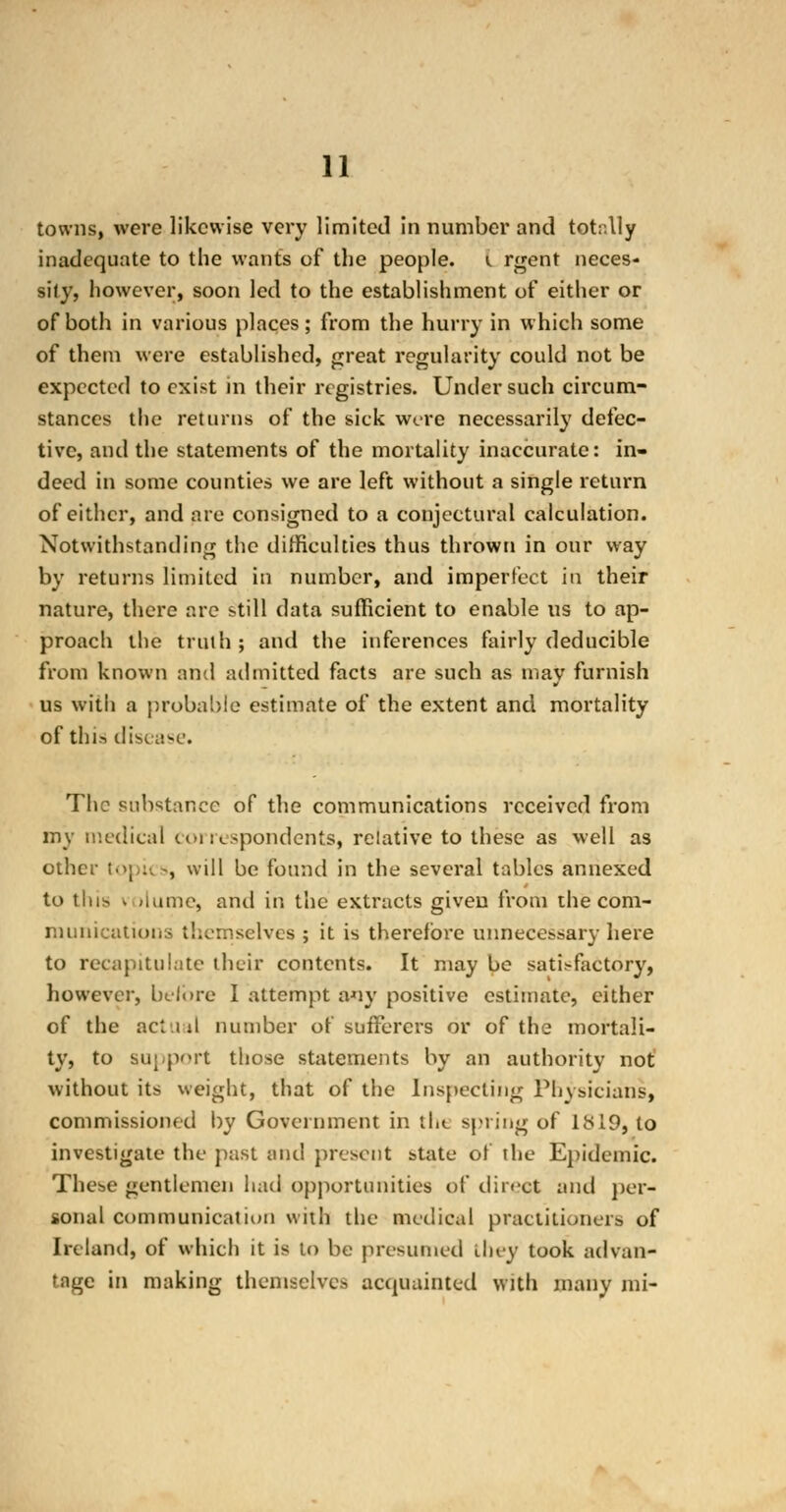 towns, were likewise very limited in number and totally inadequate to the wants of the people, i rgent neces- sily, however, soon led to the establishment of either or of both in various places; from the hurry in which some of them were established, great regularity could not be expected to exist in their registries. Under such circum- stances the returns of the sick were necessarily defec- tive, and the statements of the mortality inaccurate: in- deed in some counties we are left without a single return of either, and are consigned to a conjectural calculation. Notwithstanding the difficulties thus thrown in our way by returns limited in number, and imperfect in their nature, there are still data sufficient to enable us to ap- proach the truth ; and the inferences fairly deducible from known and admitted facts are such as may furnish us with a probable estimate of the extent and mortality of this disc;ase. The substance of the communications received from my medical correspondents, relative to these as well as other topu -, will be found in the several tables annexed to this , >lume, and in the extracts given from the com- munications themselves ; it is therefore unnecessary here to recapitulate their contents. It may be satisfactory, however, before I attempt any positive estimate, either of the actual number of sufferers or of the mortali- ty, to support those statements by an authority not without its weight, that of the Inspecting Physicians, commissioned by Government in the spring of Its 19, to investigate the past and present state of the Epidemic. These gentlemen had opportunities of direct and per- sonal communication with the medical practitioners of Ireland, of which it is to be presumed they took advan- tage in making themselves acquainted with many mi-