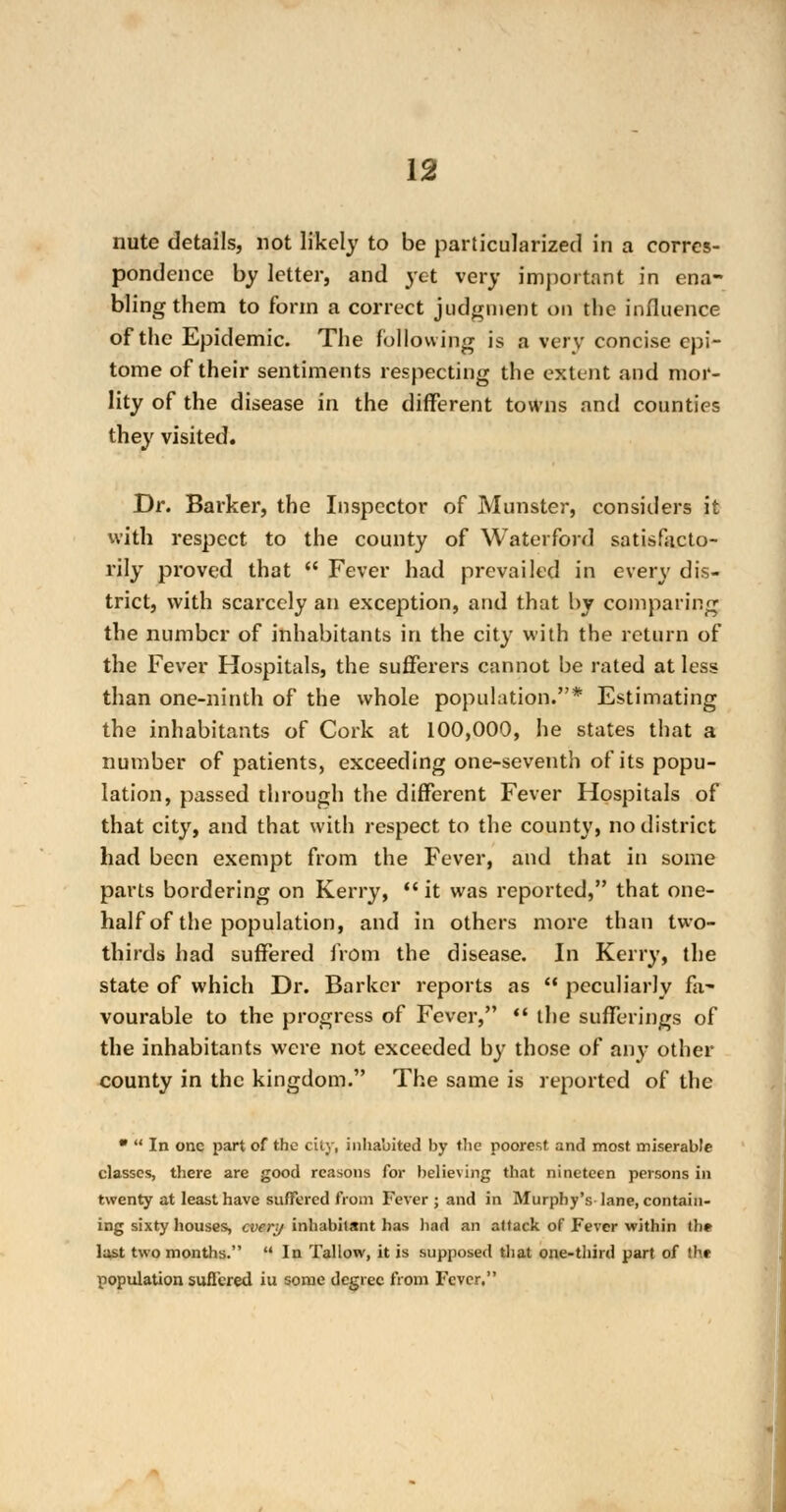 nute details, not likely to be particularized in a corres- pondence by letter, and yet very important in ena- bling them to form a correct judgment on the influence of the Epidemic. The following is a very concise epi- tome of their sentiments respecting the extent and mor- lity of the disease in the different towns and counties they visited. Dr. Barker, the Inspector of Minister, considers it with respect to the county of Waterford satisfacto- rily proved that  Fever had prevailed in every dis- trict, with scarcely an exception, and that by comparing the number of inhabitants in the city with the return of the Fever Hospitals, the sufferers cannot be rated at less than one-ninth of the whole population.* Estimating the inhabitants of Cork at 100,000, he states that a number of patients, exceeding one-seventh of its popu- lation, passed through the different Fever Hospitals of that city, and that with respect to the count}', no district had been exempt from the Fever, and that in some parts bordering on Kerry,  it was reported, that one- half of the population, and in others more than two- thirds had suffered from the disease. In Kerry, the state of which Dr. Barker reports as  peculiarly fa- vourable to the progress of Fever,  the sufferings of the inhabitants were not exceeded b}- those of any other county in the kingdom. The same is reported of the   In one part of the city, inhabited by the poorest and most miserable classes, there are good reasons for believing that nineteen persons in twenty at least have suffered from Fever ; and in Murphy's lane, contain- ing sixty houses, every inhabitant has had an attack of Fever within th* last two months.  In Tallow, it is supposed that one-third part of the population suflcred iu some degree from Fever.