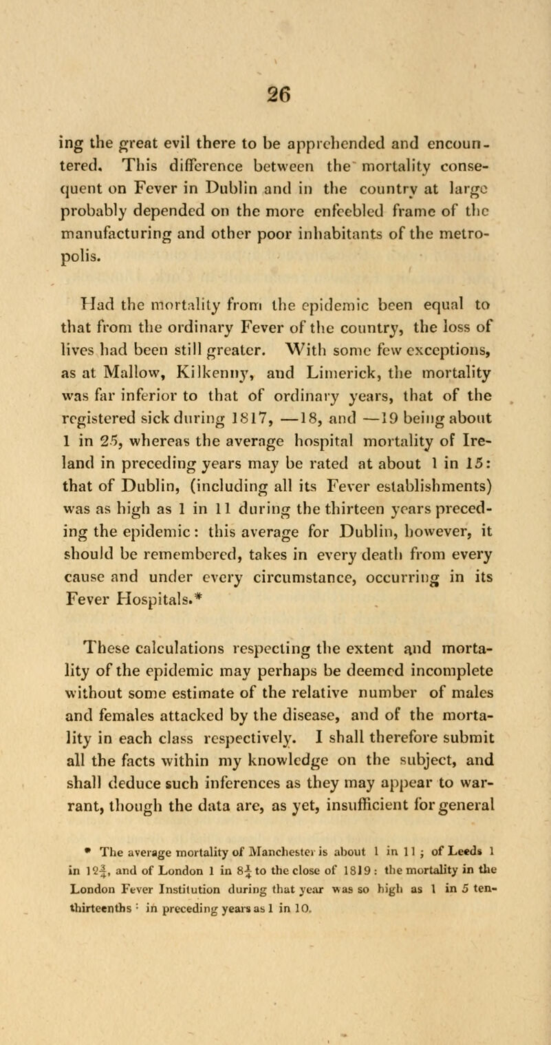 ing the great evil there to be apprehended and encoun- tered. This difference between the mortality conse- quent on Fever in Dublin and in the country at large probably depended on the more enfeebled frame of the manufacturing and other poor inhabitants of the metro- polis. Had the mortality from the epidemic been equal to that from the ordinary Fever of the country, the loss of lives had been still greater. With some few exceptions, as at Mallow, Kilkenny, and Limerick, the mortality was far inferior to that of ordinary years, that of the registered sick during IS 17, —18, and —19 being about 1 in 25, whereas the average hospital mortality of Ire- land in preceding years may be rated at about 1 in 15: that of Dublin, (including all its Fever establishments) was as high as 1 in 11 during the thirteen years preced- ing the epidemic: this average for Dublin, however, it should be remembered, takes in every death from every cause and under every circumstance, occurring in its Fever Hospitals.* These calculations respecting the extent and morta- lity of the epidemic may perhaps be deemed incomplete without some estimate of the relative number of males and females attacked by the disease, and of the morta- lity in each class respectively. I shall therefore submit all the facts within my knowledge on the subject, and shall deduce such inferences as they may appear to war- rant, though the data are, as yet, insufficient for general • The average mortality of Manchester is about 1 in 11 ; of Leeds 1 in 12|, and of London 1 in 8-J to the close of 1819 : the mortality in the London Fever Institution during that year was so higli as 1 in 5 ten- thirteenths '• in preceding years as 1 in 10.