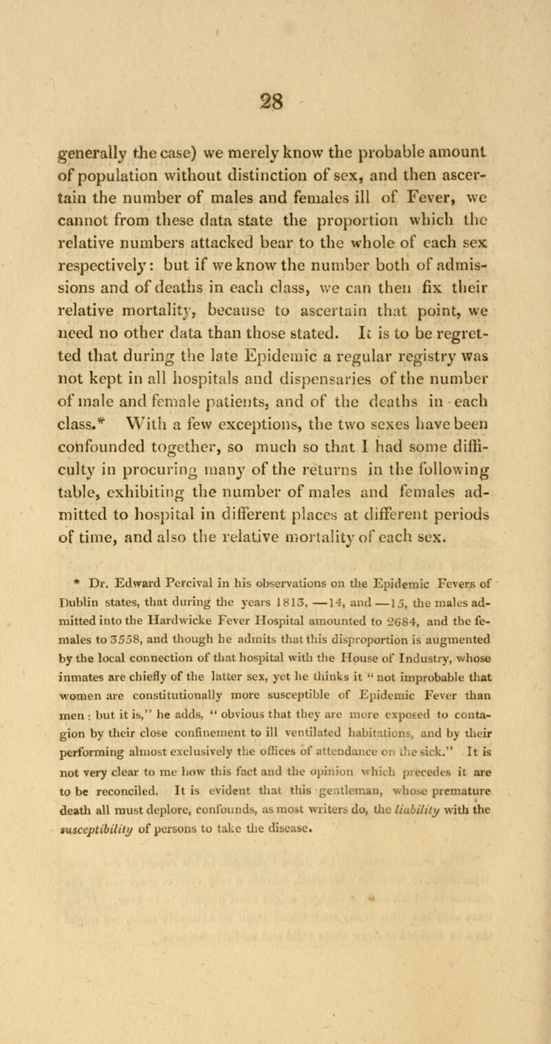 generally the case) we merely know the probable amount of population without distinction of sex, and then ascer- tain the number of males and females ill of Fever, we cannot from these data state the proportion which the relative numbers attacked bear to the whole of each sex respectively: but if we know the number both of admis- sions and of deaths in each class, we can then fix their relative mortality, because to ascertain that point, we need no other data than those stated. It is to be regret- ted that during the late Epidemic a regular registry was not kept in all hospitals and dispensaries of the number of male and female patients, and of the deaths in each class.* With a few exceptions, the two sexes have been confounded together, so much so that 1 had some diffi- culty in procuring many of the returns in the following table, exhibiting the number of males and females ad- mitted to hospital in different places at different periods of time, and also the relative mortality of each sex. * Dr. Edward Pcrcival in his observations on the Epidemic Fevers of Dublin states, that during the years 1813, —14, and—15, the males ad- mitted into the Hardwicke Fever Hospital amounted to 2684, and the fe- males to 3558, and though he admits that this disproportion is augmented by the local connection of that hospital with the House of Industry, whose inmates are chiefly of the latter sex, yet he Uiinks it  not improbable that women are constitutionally more susceptible of Epidemic Fever than men : but it is, he adds,  obvious that they arc more exposed to conta- gion by their close confinement to ill ventilated habitations, and by their performing almost exclusively the offices of attendance on i!;e sick. It is not very clear to me bow this fact and the opinion which precedes it are to be reconciled. It is evident that this gentleman, whose premature death all must deplore, confounds, as most writers do, the liability with the tusceptibility of persons to take the disease.