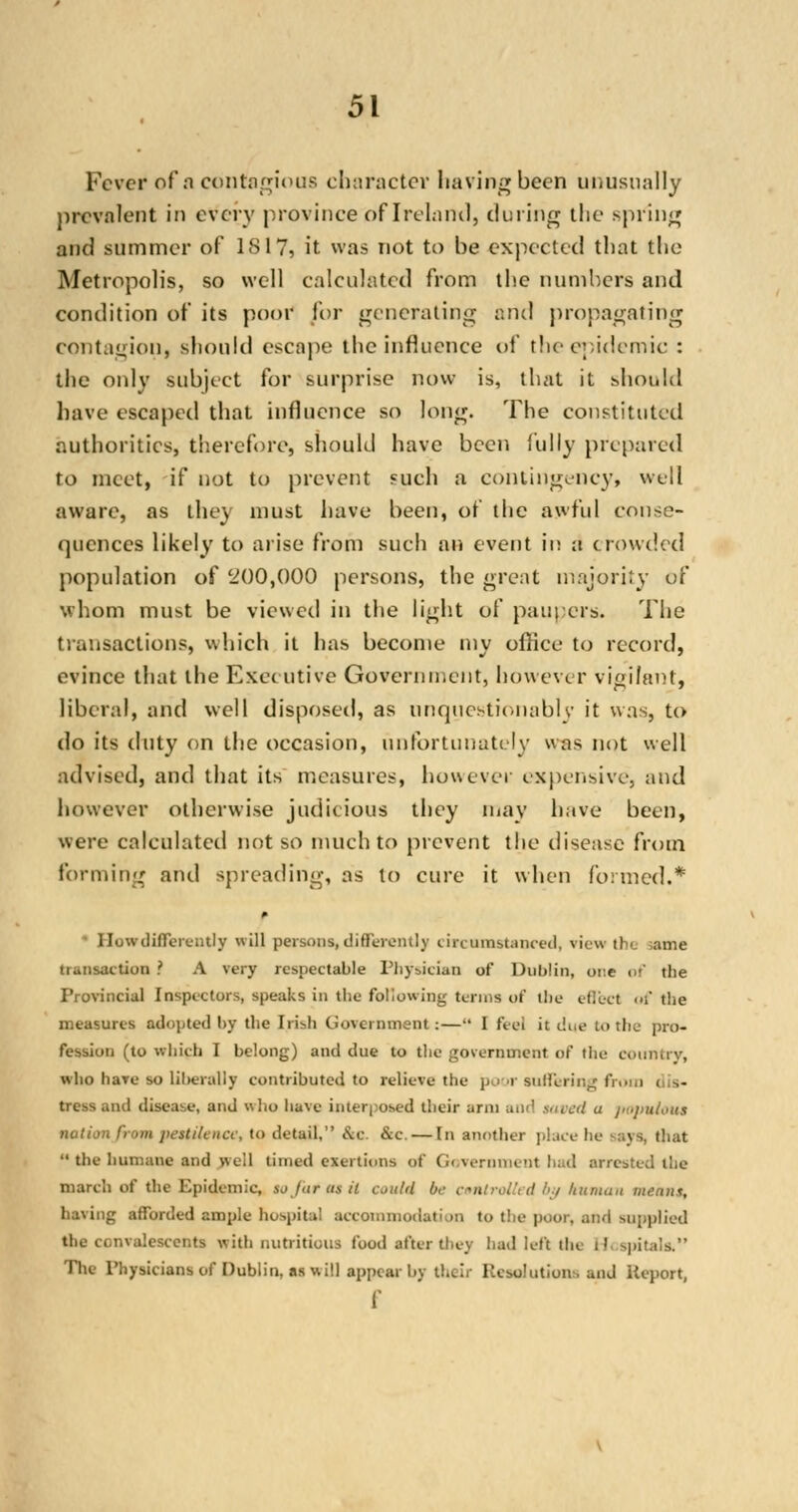 Fever of a contagious character having been unusually prevalent in every province of Ireland, during the spring and summer of 1817, it was not to be expected that the Metropolis, so well calculated from the numbers and condition of its poor for generating end propagating contagion, should escape the influence of the epidemic : the only subject for surprise now is, that it should have escaped that influence so long. The constituted authorities, therefore, should have been fully prepared to meet, if not to prevent such a contingency, well aware, as they must have been, of the awful conse- quences likely to arise from such an event in a crowded population of 200,000 persons, the great majority of whom must be viewed in the light of paupers. The transactions, which it has become my office to record, evince that the Executive Government, however vigilant, liberal, and well disposed, as unquestionably it was, to do its duty on the occasion, unfortunately was not well advised, and that its measures, however expensive, and however otherwise judicious they may have been, were calculated not so much to prevent the disease from forming and spreading, as to cure it when formed.* • HowdifferenUy ill persona,differently circumstanced, view tb*. ame transaction ? A very respectable Physician of Dublin, one of tbe Provincial Inspectors, speaks in tbe following terms of tbe effect of the measures adopted by tbe Irish Government:— I feci it due to tbe pro- fession (to which I belong) and due to the government of the country, who have so liberally contributed to relieve the poor suffering from tress and disease, and who have interposed their ami and saved a papulous nation from pestilence, to detail,'' &c &c, — In another place he -ays, that M the humane and well timed exertions of (i< vernmenl had arrested the march of the Epidemic, so far as it could b,- controlled by human means, having afforded ample hospital accommodation to the poor, and supplied the convalescents with nutritious food after they bad left the i! spitala, The Physicians of Dublin, as will appear by their Resolutions and Report, f