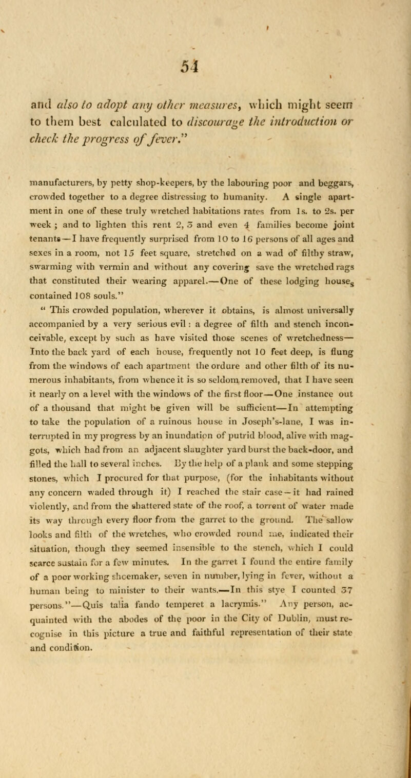 5i and also to adopt any other measures, which might seem to them best calculated to discourage the introduction or check the progress of fever. manufacturers, by petty shop-keepers, by the labouring poor and beggars, crowded together to a degree distressing to humanity. A single apart- ment in one of these truly wretched habitations rates from Is. to 2s. per week ; and to lighten this rent 2, 5 and even 4 families become joint tenants — I have frequently surprised from 10 to 16 persons of all ages and sexes in a room, not 15 feet square, stretched on a wad of filthy straw, swarming with vermin and without any covering save the wretched rags that constituted their wearing apparel.—One of these lodging houses contained 108 souls.  This crowded population, wherever it obtains, is almost universally accompanied by a very serious evil: a degree of filth and stench incon- ceivable, except by such as have visited those scenes of wretchedness— Into the back yard of each house, frequently not 10 feet deep, is flung from the windows of each apartment the ordure and other filth of its nu- merous inhabitants, from whence it is so seldom removed, that I have seen it nearly on a level with the windows of the first floor—One instance out of a thousand that might be given will be sufficient—In attempting to take the population of a ruinous house in Joseph's-lane, I was in- terrupted in my progress by an inundation of putrid blood, alive with mag- gots, which had from an adjacent slaughter yard burst the back-door, and filled the hall to several inches. 13y the help of a plank and some stepping- stones, which I procured for that purpose, (for the inhabitants without any concern waded through it) I reached the stair case —it had rained violently, and from the shattered state of the roof, a torrent of water made its way through every floor from the garret to the ground. Thesallow looks and filth of the wretches, who crowded round :ae, indicated their situation, though they seemed insensible to the stench, which I could scarce sustain for a few minutes. In the garret I found the entire family of a poor working dicemaker, seven in number, lying in fever, without a human being to minister to their wants.—In this stye I counted 57 persons.—Quis talia fando temperet a lacrymis. Any person, ac- quainted with the abodes of the poor in the City of Dublin, must re- cognise in this picture a true and faithful representation of their state and condition.