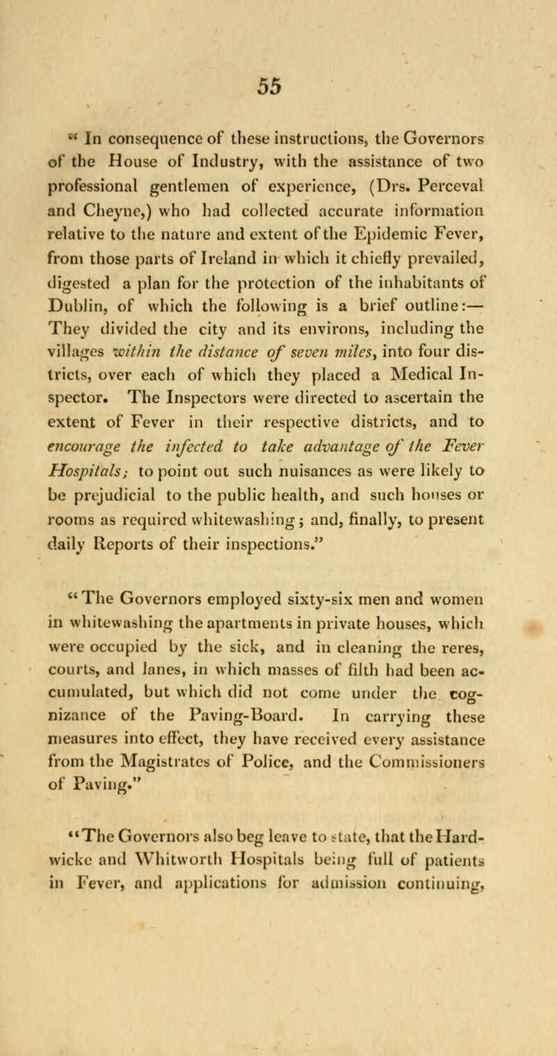 k{ In consequence of these instructions, the Governors of the House of Industry, with the assistance of two professional gentlemen of experience, (Drs. Perceval and Cheyne,) who had collected accurate information relative to the nature and extent of the Epidemic Fever, from those parts of Ireland in which it chiefly prevailed, digested a plan for the protection of the inhabitants of Dublin, of which the following is a brief outline:— They divided the city and its environs, including the villages within the distance of seven miles, into four dis- tricts, over each of which they placed a Medical In- spector. The Inspectors were directed to ascertain the extent of Fever in their respective districts, and to encourage the infected to take advantage of the Fever Hospitals; to point out such nuisances as were likely to be prejudicial to the public health, and such houses or rooms as required whitewashing; and, finally, to present daily Reports of their inspections. The Governors employed sixty-six men and women in whitewashing the apartments in private houses, which were occupied by the sick, and in cleaning the reres, courts, and lanes, in which masses of filth had been ac- cumulated, but which did not come under the co^- D nizance of the Paving-Board. In carrying these measures into effect, they have received every assistance from the Magistrates of Police, and the Commissioners of Paving. '•The Governors also beg leave to state* thattheHard- wicke ami Whitworth Hospitals being full of patients in Fever, and applications for admission continuing.