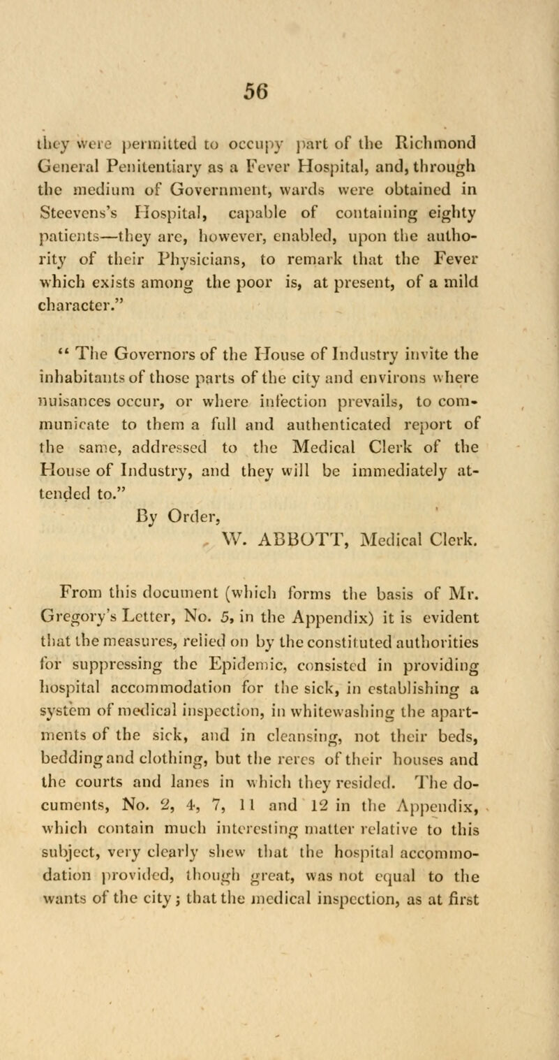 they were permitted to occupy part of the Richmond General Penitentiary as a Fever Hospital, and, through the medium of Government, wards were obtained in Steevcns's Hospital, capable of containing eighty patients—they are, however, enabled, upon the autho- rity of their Physicians, to remark that the Fever which exists among the poor is, at present, of a mild character.  The Governors of the House of Industry invite the inhabitants of those parts of the city and environs where nuisances occur, or where infection prevails, to com- municate to them a full and authenticated report of the same, addressed to the Medical Clerk of the House of Industry, and they will be immediately at- tended to. By Order, W. ABBOTT, Medical Clerk. From this document (which forms the basis of Mr. Gregory's Letter, No. 5, in the Appendix) it is evident that the measures, relied on by the constii uted authorities for suppressing the Epidemic, consisted in providing hospital accommodation for the sick, in establishing a system of medical inspection, in whitewashing the apart- ments of the sick, and in cleansing, not their beds, bedding and clothing, but the reres of their houses and the courts and lanes in which they resided. The do- cuments, No. 2, 4, 7, 11 and 12 in the Appendix, which contain much interesting matter relative to this subject, very clearly shew that the hospital accommo- dation provided, though great, was not equal to the wants of the city; that the medical inspection, as at first