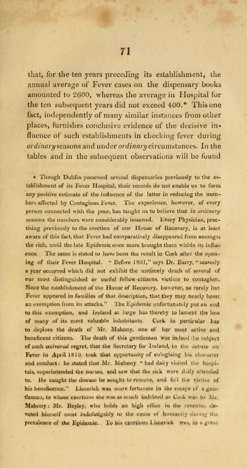 that, for the ten years preceding its establishment, the annual average or Fever cases on the dispensary books amounted to 2600, whereas the average ill Hospital tor the ten subsequent years did not exceed 400.* This one Tact, independently of many similar instances from other places, furnishes conclusive evidence of the decisive in- fluence of such establishments in checking fever during ordinaryseasons and under ordinary circumstances. In the tables and in the subsequent observations will be found * Though Dublin possessed several dispensaries previously to the es- tablishment of its Fever Hospital, their records do not enable us to form any positive estimate of the influence of the latter in reducing the num- bers affected by Contagious Fever. The experience, however, of every person connected with the poor, has taught us to believe that in ordinary seasons the numbers were considerably lessened. Every Physician, prac- tising previously to the erection of our House of Itecovery, is at least aware of this fact, that Fever had comparatively disappeared from amongsc the rich, until the late Epidemic once more brought them within its influ- ence. The same is stated to have been the result in Cork after the open- ing of their Fever Hospital.  Before 1801, says Dr. Barry,  scarcely a year occurred which did not exhibit the untimely death of several of our most distinguished or useful fellow-citizens, victims to contagion. Since the establishment of the House of itecovery, however, so rarely hai Fever appeared in families of that description, that tbey may nearly boast an exemption from its attacks. The Epidemic unfortunately put an end to this exemption, and Ireland at large has thereby to lament the loss of many of its most valuable inhabitants. Cork in particular has to deplore the death of Mr. JMahony, one of her most active and beneficent citizens. The deaUi of this gentleman was indeed :l;e subject of such universal regret, that the Secretary for Ireland, in the debate on Fever in April lHl'J. U>ok that opportunity of eu'egising bis character and conduct: he stated that Mi. Mahony  had daiiy visited the Ik-,i- tals, superintended the mi. ses. and saw that the sick were it. ily a'teiuied to. He caught the disease he sought to remove, and fell the victim of his beneficence. Limerick was more fortunate in the escape pf I j;cll~ tleman, to whose exertions she was as much indebted as Cmk was to Mr. Mahony: Mr. Bayley, «ho holds an high oiliee in the revenue, de- voted himself most indelatigably to the cause of humanity during the prevalent e of the Epidemic. To his exertions Limerick wes, in a f