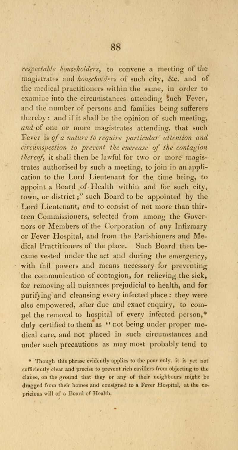 respectable householders, to convene a meeting of the magistrates and householders of such city, &c. and of the medical practitioners within the same, in order to examine into the circumstances attending Such Fever, and the number of persons and families being sufferers thereby: and if it shall be the opinion of such meeting, and of one or more magistrates attending, that such Fever is of a nature to require particular attention and circumspection to prevent the encrease of the contagion thereof it shall then be lawful for two or more magis- trates authorised by such a meeting, to join in an appli- cation to the Lord Lieutenant for the time being, to appoint a Board of LIcalth within and for such city, town, or district ; such Board to be appointed by the Lord Lieutenant, and to consist of not more than thir- teen Commissioners, selected from among the Gover- nors or Members of the Corporation of any Infirmary or Fever Hospital, anil from the Parishioners and Me- dical Practitioners of the place. Such Board then be- came vested under the act and during the emergency, with full powers and means necessary for preventing the communication of contagion, for relieving the sick, for removing all nuisances prejudicial to health, and for purifying and cleansing every infected place : they were also empowered, after due and exact enquiry, to com- pel the removal to hospital of every infected person,* duly certified to them as  not being under proper me- dical care, and not placed in such circumstances and under such precautions as may most probably tend to * Though this phrase evidently applies to die poor only, it is yet not sufficiently clear and precise to prevent rich cavillers from objecting to the clause, on the ground that they or any of their neighbours might be dragged from their homes and consigned to a Fever Hospital, at the ca- pricious will of a 13oard of Health.