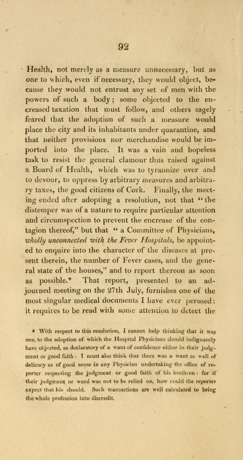 Health, not merely as a measure unnecessary, but as one to which, even if necessary, they would object, be- cause they would not entrust any set of men with the powers of such a body; some objected to the en- creased taxation that must follow, and others sagely feared that the adoption of such a measure would place the city and its inhabitants under quarantine, and that neither provisions nor merchandise would be im- ported into the place. It was a vain and hopeless task to resist the general clamour thus raised against a Board of Health, which was to tyrannize over and to devour, to oppress by arbitrary measures and arbitra- ry taxes, the good citizens of Cork. Finally, the meet- ing ended after adopting a resolution, not that the distemper was of a nature to require particular attention and circumspection to prevent the encrease of the con- tagion thereof, but that  a Committee of Physicians, wholly unconnected with, the Fever Hospitals, be appoint- ed to enquire into the character of the diseases at pre- sent therein, the number of Fever cases, and the gene- ral state of the houses, and to report thereon as soon as possible.* That report, presented to an ad- journed meeting on the 27th July, furnishes one of the most singular medical documents I have ever perused: it requires to be read with some attention to detect the * With respect to this resolution, I cannot help thinking that it was one, to the adoption of which the Hospital Physicians should indignantly have objected, as declaratory of a want of confidence either in their judg- ment or good faith : T must also think that there was a want as «ell of delicacy as of good sense in any Physician undertaking the office of re- porter respecting the judgment or good faith of his brethren : for if their judgment or word was not to be relied on, how could the reporter expect that his should. Such transactions are well calculated to bring the whole profession into discredit.