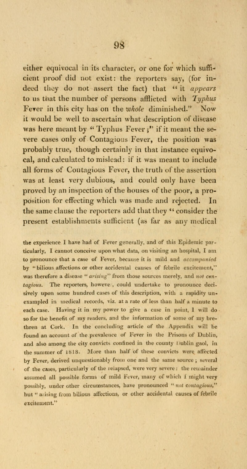 either equivocal in its character, or one for which suffi- cient proof did not exist: the reporters say, (for in- deed they do not assert the fact) that  it appears to us that the number of persons afflicted with Typhus Ferer in this city has on the whole diminished. Now it would be well to ascertain what description of disease was here meant by  Typhus Fever; if it meant the se- vere cases only of Contagious Fever, the position was probably true, though certainly in that instance equivo- cal, and calculated to mislead: if it was meant to include all forms of Contagious Fever, the truth of the assertion was at least very dubious, and could only have been proved by an inspection of the houses of the poor, a pro- position for effecting which was made and rejected. In the same clause the reporters add that they  consider the present establishments sufficient (as far as any medical the experience I have had of Fever generally, and of this Epidemic par- ticularly, I cannot conceive upon what data, on visiting an hospital, I am to pronounce that a case of Fever, because it is mild and accompanied by  bilious affections or other accidental causes of febrile excitement, was therefore a disease  arising from those sources merely, and not c«n- tagious. The reporters, howeve , could undertake to pronounce deci- sively upon some hundred cases of this description, with a rapidity un- exampled in medical records, viz. at a rate of less than half a minute to each case. Having it in my power to give a case in point, 1 will do so for the benefit of my readers, and the information of some of my bre- thren at Cork. In the concluding article of the Appendix will be found an account of the pievaleuce of Fever in the Prisons of Dublin, and also among the city convicts confined in the county Hublin gaol, in the summer of 1818. More than half of these convicts were affected by Fever, derived unquestionably from one and the same source ; several of the cases, particularly of the relapsed, were very severe: the remainder assumed all possible forms of mild Fever, many of which i might very possibly, under other circumstances, have pronounced  not contagious, but  aiising from bilious affections, or other accidental causes of febrile eicitement.