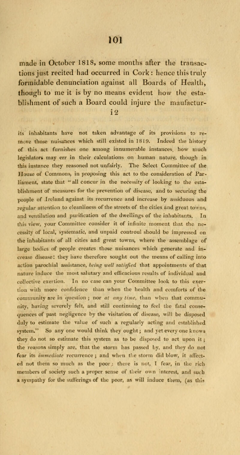 made in October 1818, some months after the transac- tions just recited had occurred in Cork: hence this truly formidable denunciation against all Boards of Health, though to me it is by no means evident how the esta- blishment of such a Board could injure the maufactur- i2 its inhabitants have not taken advantage of its provisions to re- move those nuisances which still existed in 1819. Indeed the history of this act furnishes one among innumerable instances, how much legislators may err in their calculations on human nature, though in this instance they reasoned not unfairly. The Select Committee of the House of Commons, in proposing this act to the consideration of Par- liament, state that  all concur in the necessity of looking to the esta- blishment of measures for the prevention of disease, and to securing the people of Ireland against its recurrence and increase by assiduous and regular attention to cleanliness of the streets of the cities and great towns, and ventilation and purification of the dwellings of the inhabitants. In this view, your Committee consider it of infinite moment that the ne- cessity of local, systematic, and unpaid controul should be impressed on the inhabitants of all cities and great towns, where the assemblage of large bodies of people creates those nuisances which generate and in- crease disease: they nave therefore sought out the means of calling into action parochial assistance, being well satisfied that appointments of that nature induce the most salutary and efficacious results of individual and collective exertion. In no case can your Committee look to this exer- tion with more confidence than when the health and comforts of the community are in question; nor at anytime, than when that commu- nity, having severely felt, and still continuing to feel the fatal conse- quences of past negligence by the visitation of disease, will be disposed duly to estimate the value of such a regularly acting and established system. So any one would think they ought; and yet every one knows they do not so estimate this system as to be disposed to act upon it ; the reasons simply arc, that the storm has passed by, and they do not fear its immediate recurrence ; and whin t!.e storm did blow, it affect- ed not them so much as the poor: there is not, I fear, in the rich members of society such a proper sense of their own interest, and Rich a sympathy for Uic sufferings of the poor, as will induce them, (as tbil