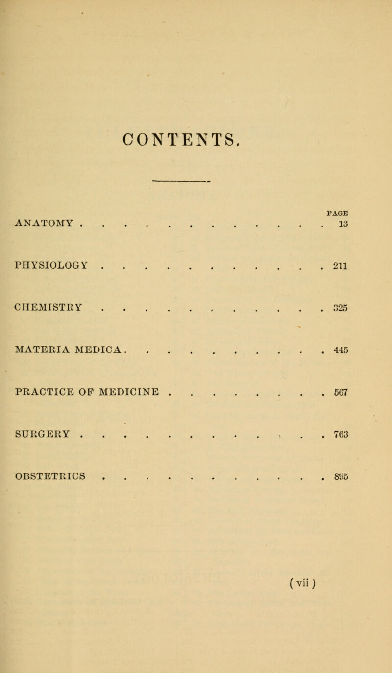 CONTENTS. TAGE ANATOMY 13 PHYSIOLOGY 211 CHEMISTRY 325 MATERIA MEDICA 445 PRACTICE OF MEDICINE 5G7 SURGERY . 763 OBSTETRICS