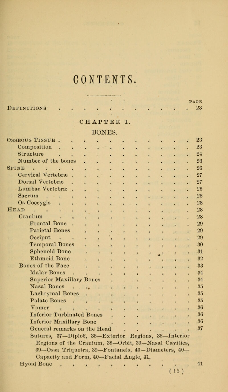 CONTENTS. PAGE Definitions 23 CHAPTER I. BOXES. Osseous Tissue 23 Composition 23 Structure 24 Number of the bones 26 Spine 26 Cervical Vertebrae 27 Dorsal Vertebrae 27 Lumbar Vertebrse 28 Sacrum 28 Os Coccygis 28 Head .28 Cranium 28 Frontal Bone 29 Parietal Bones 29 Occiput . 29 Temporal Bones 30 Sphenoid Bone 31 Ethmoid Bone . . . . . . * . . .32 Bones of the Face 33 Malar Bones 34 Superior Maxillary Bones . 34 Nasal Bones 35 Lachrymal Bones 35 Palate Bones 35 Vomer 36 Inferior Turbinated Bones 36 Inferior Maxillary Bone 36 General remarks on the Head 37 Sutures, 37—Diploe, 38—Exterior Regions, 38—Interior Regions of the Cranium, 38—Orbit, 39—Nasal Cavities, 39—Ossa Triquetra, 39—Fontanels, 40—Diameters, 40— Capacity and Form, 40—Facial Angle, 41. Hyoid Bone 41