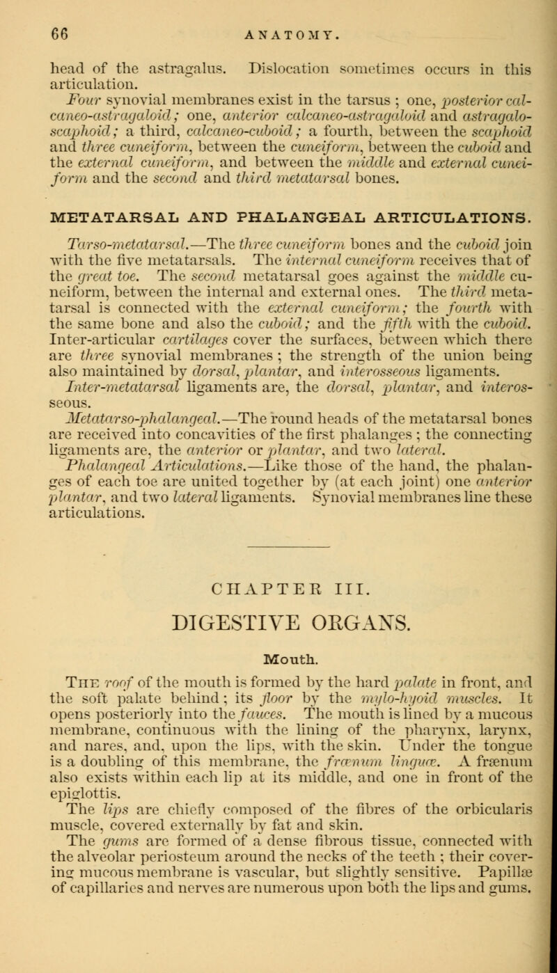 head of the astragalus. Dislocation sometimes occurs in this articulation. Four synovial membranes exist in the tarsus ; one, posterior cal- caneo-CLStragaloid; one, anterior calcaneo-astragaloid and astragalo- scaphoid; a third, calcaneo-cuboid; a fourth, between the scaphoid and three cuneiform, between the cuneiform, between the cuboid and the external cuneiform, and between the middle and external cunei- form and the second and third metatarsal bones. METATARSAL AND PHALANGEAL ARTICULATIONS. Tarso-metatarsal.—The three cuneiform bones and the cuboid join with the five metatarsals. The internal cuneiform receives that of the great toe. The second, metatarsal goes against the middle cu- neiform, between the internal and external ones. The third meta- tarsal is connected with the external cuneiform; the fourth with the same bone and also the cuboid; and the fifth with the cuboid. Inter-articular cartilages cover the surfaces, between which there are three synovial membranes ; the strength of the union being also maintained by dorsal, plantar, and interosseous ligaments. Inter-metatarsal ligaments are, the dorsal, plantar, and interos- seous. Metatarsophalangeal.—The round heads of the metatarsal bones are received into concavities of the first phalanges ; the connecting ligaments are, the anterior or plantar, and two lateral. Phalangeal Articulations.—Like those of the hand, the phalan- ges of each toe are united together by (at each joint) one anterior plantar, and two latere! ligaments. Synovial membranes line these articulations. CHAPTER III. DIGESTIVE ORGANS. Mouth. The roof of the mouth is formed by the hard palate in front, and the soft palate behind : its floor by the mylo-hyoid muscles. It opens posteriorly into the fauces. The mouth is lined by a mucous membrane, continuous with the lining of the pharynx, larynx, and nares. and. upon the lips, with the skin. Under the tongue is a doubling of this membrane, the frcenum linguae. A frsenum also exists within each lip at its middle, and one in front of the epiglottis. The lips are chiefly composed of the fibres of the orbicularis muscle, covered externally by fat and skin. The gums are formed of a dense fibrous tissue, connected with the alveolar periosteum around the necks of the teeth ; their cover- ing mucous membrane is vascular, but slightly sensitive. Papillae of capillaries and nerves are numerous upon both the lips and gums.