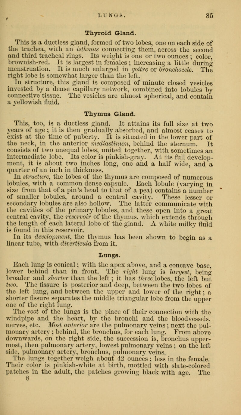 Thyroid Gland. This is a ductless gland, formed of two lobes, one on each side of the trachea, with an isthmus connecting them, across the second and third tracheal rings. Its weight is one or two ounces ; color, brownish-red. It is largest in females ; increasing a little during menstruation. It is much enlarged in goitre or bronchocele. The right lobe is somewhat larger than the left. In structure, this gland is composed of minute closed vesicles invested by a dense capillary network, combined into lobules by connective tissue. The vesicles are almost spherical, and contain a yellowish fluid. Thymus Gland. This, too, is a ductless gland. It attains its full size at two years of age ; it is then gradually absorbed, and almost ceases to exist at the time of puberty. It is situated in the lower part of the neck, in the anterior mediastinum, behind the sternum. It consists of two unequal lobes, united together, with sometimes an intermediate lobe. Its color is pinkish-gray. At its full develop- ment, it is about two inches long, one and a half wide, and a quarter of an inch in thickness. In structure, the lobes of the thymus are composed of numerous lobules, with a common dense capsule. Each lobule (varying in size from that of a pin's head to that of a pea) contains a number of smaller lobules, around a central cavity. These lesser or secondary lobules are also hollow. The latter communicate with the cavities of the primary lobules, and these open into a great central cavity, the reservoir of the thymus, which extends through the length of each lateral lobe of the gland. A white milky fluid is found in this reservoir. In its development, the thymus has been shown to begin as a linear tube, with diverticula from it. Lungs. Each lung is conical; with the apex above, and a concave base, lower behind than in front. The right lung is largest, being broader and shorter than the left; it has three, lobes, the left but two. The fissure is posterior and deep, between the two lobes of the left lung, and between the upper and lower of the right; a shorter fissure separates the middle triangular lobe from the' upper one of the right lung. The root of the lungs is the place of their connection with the windpipe and the heart, by the bronchi and the bloodvessels, nerves, etc. Most anterior are the pulmonary veins; next the pul- monary artery ; behind, the bronchus, for each lung. From above downwards, on the right side, the succession is, bronchus upper- most, then pulmonary artery, lowest pulmonary veins ; on the left side, pulmonary artery, bronchus, pulmonary veins. The lungs together weigh about 42 ounces ; less in the female. Their color is pinkish-white at birth, mottled with slate-colored patches in the adult, the patches growing black with age. The