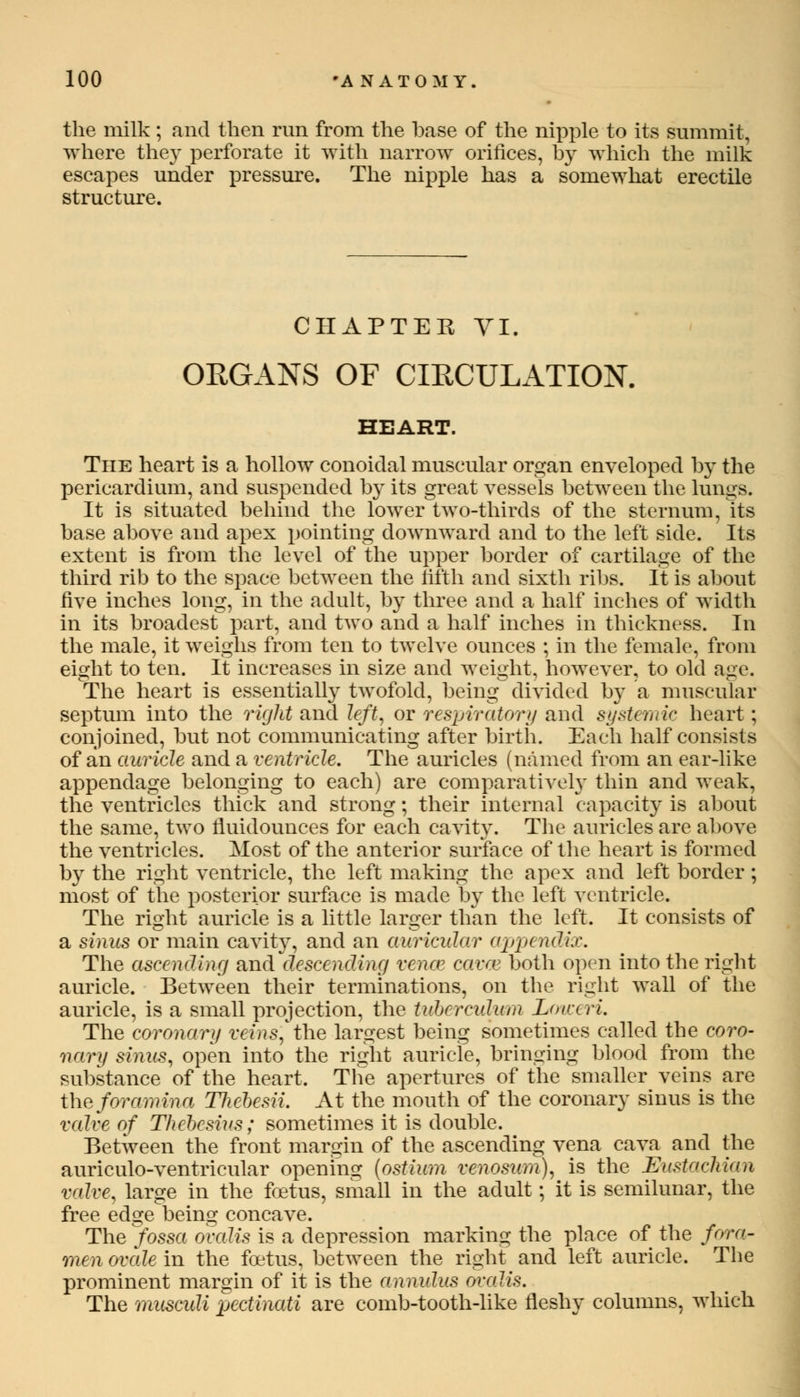 the milk ; and then run from the base of the nipple to its summit, where the}' perforate it with narrow orifices, by which the milk escapes under pressure. The nipple has a somewhat erectile structure. CHAPTER VI. ORGANS OF CIRCULATION. HEART. The heart is a hollow conoidal muscular organ enveloped by the pericardium, and suspended by its great vessels between the lungs. It is situated behind the lower two-thirds of the sternum, Its base above and apex pointing downward and to the left side. Its extent is from the level of the upper border of cartilage of the third rib to the space between the fifth and sixth ribs. It is about Hve inches long, in the adult, by three and a half inches of width in its broadest part, and two and a half inches in thickness. In the male, it weighs from ten to twelve ounces ; in the female, from eight to ten. It increases in size and weight, however, to old age. The heart is essentially twofold, being divided by a muscular septum into the right and left, or respiratory and systemic heart; conjoined, but not communicating after birth. Each half consists of an auricle and a ventricle. The auricles (named from an ear-like appendage belonging to each) are comparatively thin and weak, the ventricles thick and strong; their internal capacity is about the same, two fluidounces for each cavity. The auricles are above the ventricles. Most of the anterior surface of the heart is formed by the right ventricle, the left making the apex and left border; most of the posterior surface is made by the left ventricle. The right auricle is a little larger than the left. It consists of a sinus or main cavity, and an auricular appendix. The ascending and descending vena? cavoz both open into the right auricle. Between their terminations, on the right wall of the auricle, is a small projection, the tuberculum Loweri. The coronary veins, the largest being sometimes called the coro- nary sinus, open into the right auricle, bringing blood from the substance of the heart. The apertures of the smaller veins are the foramina Tliebesii. At the mouth of the coronary sinus is the valve of Thebesius; sometimes it is double. Between the front margin of the ascending vena cava and the auriculo-ventricular opening {ostium venosum), is the Eustachian valve, large in the foetus, small in the adult; it is semilunar, the free edge being concave. The yossa ovalis is a depression marking the place of the fora- men ovede in the foetus, between the right and left auricle. The prominent margin of it is the annulus oralis. The musculi pcctinati are comb-tooth-like fleshy columns, which