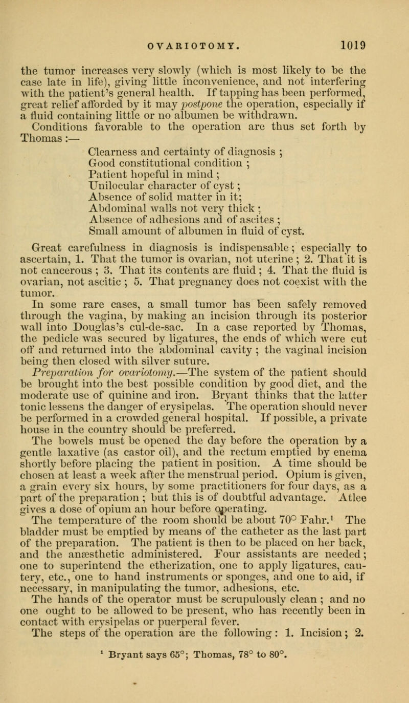 the tumor increases very slowly (which is most likely to be the case late in life), giving little inconvenience, and not interfering with the patient's general health. If tapping has been performed, great relief afforded by it may postpone the operation, especially if a fluid containing little or no albumen be withdrawn. Conditions favorable to the operation are thus set forth by Thomas :— Clearness and certainty of diagnosis ; Good constitutional condition ; Patient hopeful in mind ; Unilocular character of cyst; Absence of solid matter in it; Abdominal walls not very thick ; Absence of adhesions and of ascites ; Small amount of albumen in fluid of cyst. Great carefulness in diagnosis is indispensable; especially to ascertain, 1. That the tumor is ovarian, not uterine ; 2. That it is not cancerous ; 3. That its contents are fluid; 4. That the fluid is ovarian, not ascitic ; 5. That pregnancy does not coexist with the tumor. In some rare cases, a small tumor has been safely removed through the vagina, by making an incision through its posterior wall into Douglas's cul-de-sac. In a case reported by Thomas, the pedicle was secured by ligatures, the ends of which were cut off and returned into the abdominal cavity ; the vaginal incision being then closed with silver suture. Preparation for ovariotomy.—The system of the patient should be brought into the best possible condition by good diet, and the moderate use of quinine and iron. Bryant thinks that the latter tonic lessens the danger of erysipelas. The operation should never be performed in a crowded general hospital. If possible, a private house in the country should be preferred. The bowels must be opened the day before the operation by a gentle laxative (as castor oil), and the rectum emptied by enema shortly before placing the patient in position. A time should be chosen at least a week after the menstrual period. Opium is given, a grain ever}' six hours, by some practitioners for four days, as a part of the preparation ; but this is of doubtful advantage.* Atlee gives a dose of opium an hour before operating. The temperature of the room should be about 70° Fahr.1 The bladder must be emptied by means of the catheter as the last part of the preparation. The patient is then to be placed on her back, and the anaesthetic administered. Four assistants are needed ; one to superintend the etherization, one to apply ligatures, cau- tery, etc., one to hand instruments or sponges, and one to aid, if necessary, in manipulating the tumor, adhesions, etc. The hands of the operator must be scrupulously clean ; and no one ought to be allowed to be present, who has recently been in contact with erysipelas or puerperal fever. The steps of the operation are the following : 1. Incision; 2. 1 Bryant says 65°; Thomas, 78° to 80°.