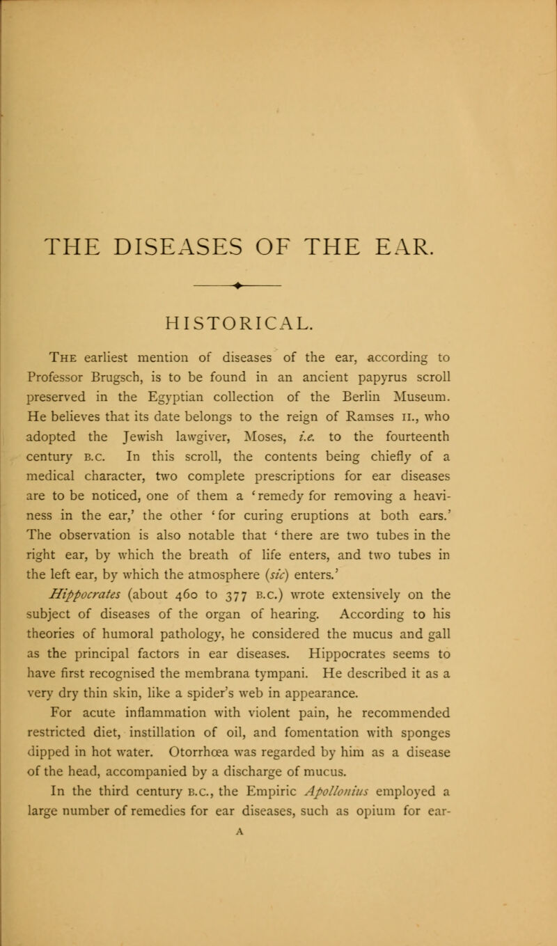 HISTORICAL. The earliest mention of diseases of the ear, according to Professor Brugsch, is to be found in an ancient papyrus scroll preserved in the Egyptian collection of the Berlin Museum. He believes that its date belongs to the reign of Ramses il, who adopted the Jewish lawgiver, Moses, i.e. to the fourteenth century b.c. In this scroll, the contents being chiefly of a medical character, two complete prescriptions for ear diseases are to be noticed, one of them a ' remedy for removing a heavi- ness in the ear,' the other 'for curing eruptions at both ears.' The observation is also notable that ' there are two tubes in the right ear, by which the breath of life enters, and two tubes in the left ear, by which the atmosphere {sic) enters.' Hippocrates (about 460 to 377 b.c.) wrote extensively on the subject of diseases of the organ of hearing. According to his theories of humoral pathology, he considered the mucus and gall as the principal factors in ear diseases. Hippocrates seems to have first recognised the membrana tympani. He described it as a very dry thin skin, like a spider's web in appearance. For acute inflammation with violent pain, he recommended restricted diet, instillation of oil, and fomentation with sponges dipped in hot water. Otorrhcea was regarded by him as a disease of the head, accompanied by a discharge of mucus. In the third century b.c., the Empiric Apollonius employed a large number of remedies for ear diseases, such as opium for ear- A