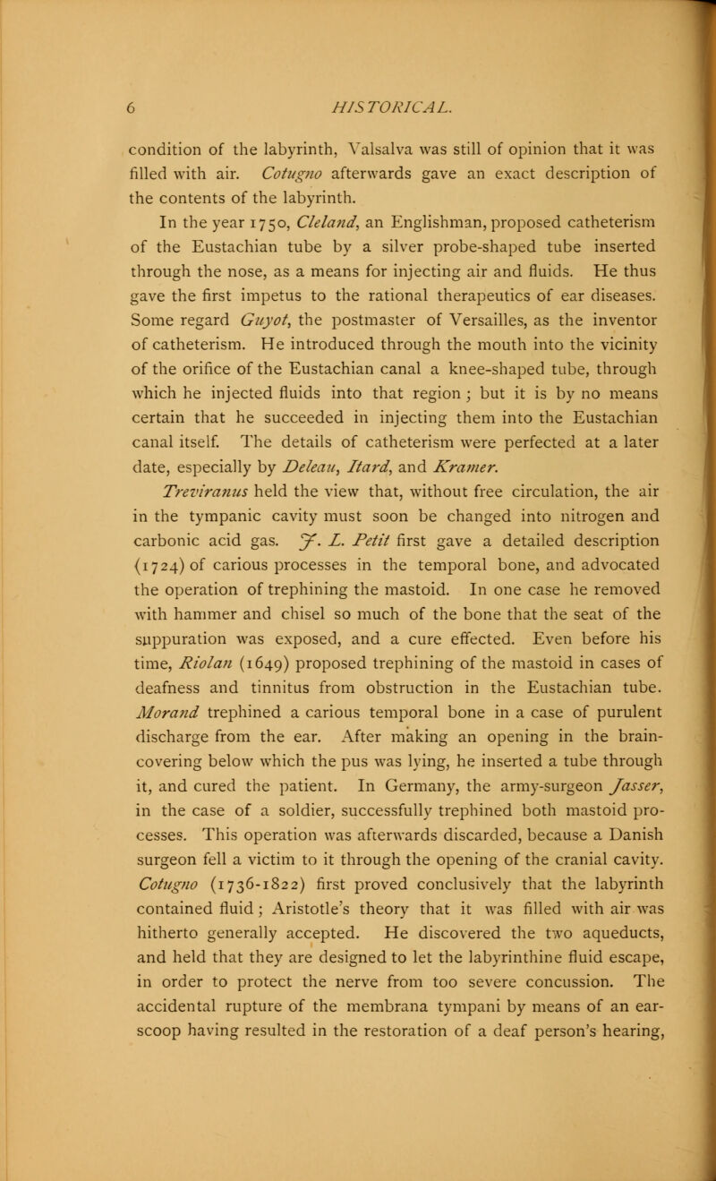 condition of the labyrinth, Valsalva was still of opinion that it was filled with air. Cotugno afterwards gave an exact description of the contents of the labyrinth. In the year 1750, Cleland, an Englishman, proposed catheterism of the Eustachian tube by a silver probe-shaped tube inserted through the nose, as a means for injecting air and fluids. He thus gave the first impetus to the rational therapeutics of ear diseases. Some regard Guyot, the postmaster of Versailles, as the inventor of catheterism. He introduced through the mouth into the vicinity of the orifice of the Eustachian canal a knee-shaped tube, through which he injected fluids into that region; but it is by no means certain that he succeeded in injecting them into the Eustachian canal itself. The details of catheterism were perfected at a later date, especially by JDeleau, Itard, and Kramer. Treviranus held the view that, without free circulation, the air in the tympanic cavity must soon be changed into nitrogen and carbonic acid gas. J. L. Petit first gave a detailed description (1724) of carious processes in the temporal bone, and advocated the operation of trephining the mastoid. In one case he removed with hammer and chisel so much of the bone that the seat of the suppuration was exposed, and a cure effected. Even before his time, Riolan (1649) proposed trephining of the mastoid in cases of deafness and tinnitus from obstruction in the Eustachian tube. Mora?id trephined a carious temporal bone in a case of purulent discharge from the ear. After making an opening in the brain- covering below which the pus was lying, he inserted a tube through it, and cured the patient. In Germany, the army-surgeon Jasser, in the case of a soldier, successfully trephined both mastoid pro- cesses. This operation was afterwards discarded, because a Danish surgeon fell a victim to it through the opening of the cranial cavity. Cotugno (1736-1822) first proved conclusively that the labyrinth contained fluid; Aristotle's theory that it was filled with air was hitherto generally accepted. He discovered the two aqueducts, and held that they are designed to let the labyrinthine fluid escape, in order to protect the nerve from too severe concussion. The accidental rupture of the membrana tympani by means of an ear- scoop having resulted in the restoration of a deaf person's hearing,