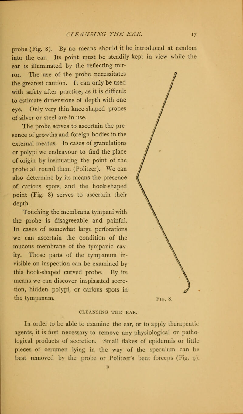 probe (Fig. 8). By no means should it be introduced at random into the ear. Its point must be steadily kept in view while the ear is illuminated by the reflecting mir- ror. The use of the probe necessitates the greatest caution. It can only be used with safety after practice, as it is difficult to estimate dimensions of depth with one eye. Only very thin knee-shaped probes of silver or steel are in use. The probe serves to ascertain the pre- sence of growths and foreign bodies in the external meatus. In cases of granulations or polypi we endeavour to find the place of origin by insinuating the point of the probe all round them (Politzer). We can also determine by its means the presence of carious spots, and the hook-shaped point (Fig. 8) serves to ascertain their depth. Touching the membrana tympani with the probe is disagreeable and painful. In cases of somewhat large perforations we can ascertain the condition of the mucous membrane of the tympanic cav- ity. Those parts of the tympanum in- visible on inspection can be examined by this hook-shaped curved probe. By its means we can discover inspissated secre- tion, hidden polypi, or carious spots in the tympanum. lie. s. CLEANSING THE EAR. In order to be able to examine the ear, or to apply therapeutic agents, it is first necessary to remove any physiological or patho- logical products of secretion. Small flakes of epidermis or little pieces of cerumen lying in the way of the speculum can be best removed by the probe or Politzer's bent forcers (Fig. 9). B