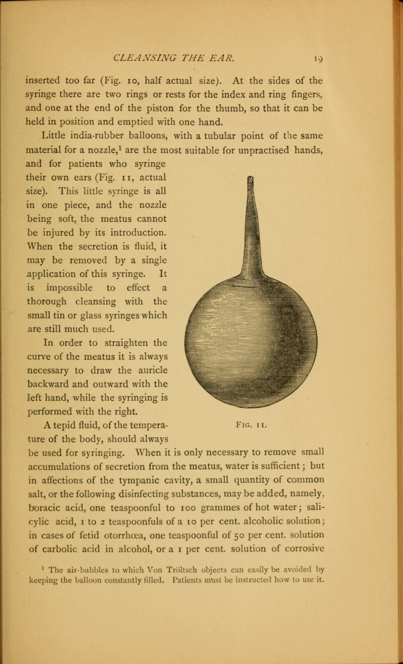 >9 inserted too far (Fig. 10, half actual size). At the sides of the syringe there are two rings or rests for the index and ring fingers, and one at the end of the piston for the thumb, so that it can be held in position and emptied with one hand. Little india-rubber balloons, with a tubular point of the same material for a nozzle,1 are the most suitable for unpractised hands, and for patients who syringe their own ears (Fig. n, actual size). This little syringe is all in one piece, and the nozzle being soft, the meatus cannot be injured by its introduction. When the secretion is fluid, it may be removed by a single application of this syringe. It is impossible to effect a thorough cleansing with the small tin or glass syringes which are still much used. In order to straighten the curve of the meatus it is always necessary to draw the auricle backward and outward with the left hand, while the syringing is performed with the right. ture of the body, should always be used for syringing. When it is only necessary to remove small accumulations of secretion from the meatus, water is sufficient; but in affections of the tympanic cavity, a small quantity of common salt, or the following disinfecting substances, may be added, namely, boracic acid, one teaspoonful to ioo grammes of hot water; sali- cylic acid, i to 2 teaspoonfuls of a 10 per cent, alcoholic solution; in cases of fetid otorrhcea, one teaspoonful of 50 per cent, solution of carbolic acid in alcohol, or a 1 per cent, solution of corrosive 1 The air-bubbles t<> which Von Tröltsch objects can easily be avoided by keeping the balloon constantly filled. Patients must be instructed how to use it.