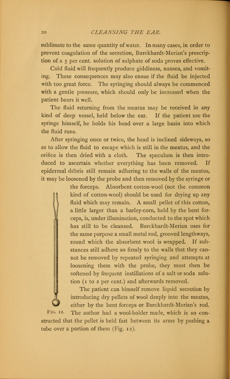 sublimate to the same quantity of water. In many cases, in order to prevent coagulation of the secretion, Burckhardt-Merian's prescrip- tion of a 5 per cent, solution of sulphate of soda proves effective. Cold fluid will frequently produce giddiness, nausea, and vomit- ing. These consequences may also ensue if the fluid be injected with too great force. The syringing should always be commenced with a gentle pressure, which should only be increased when the patient bears it well. The fluid returning from the meatus may be received in any kind of deep vessel, held below the ear. If the patient use the syringe himself, he holds his head over a large basin into which the fluid runs. After syringing once or twice, the head is inclined sideways, so as to allow the fluid to escape which is still in the meatus, and the orifice is then dried with a cloth. The speculum is then intro- duced to ascertain whether everything has been removed. If epidermal debris still remain adhering to the walls of the meatus, it may be loosened by the probe and then removed by the syringe or the forceps. Absorbent cotton-wool (not the common kind of cotton-wool) should be used for drying up any fluid which may remain. A small pellet of this cotton, a little larger than a barley-corn, held by the bent for- ceps, is, under illumination, conducted to the spot which has still to be cleansed. Burckhardt-Merian uses for the same purpose a small metal rod, grooved lengthways, round which the absorbent wool is wrapped. If sub- stances still adhere so firmly to the walls that they can- not be removed by repeated syringing and attempts at loosening them with the probe, they must then be softened by frequent instillations of a salt or soda solu- tion (i to 2 per cent.) and afterwards removed. The patient can himself remove liquid secretion by JL introducing dry pellets of wool deeply into the meatus, W^ either by the bent forceps or Burckhardt-Merian's rod. Fig. i2. The author had a wool-holder made, which is so con- structed that the pellet is held fast between its arms by pushing a tube over a portion of them (Fig. 12).