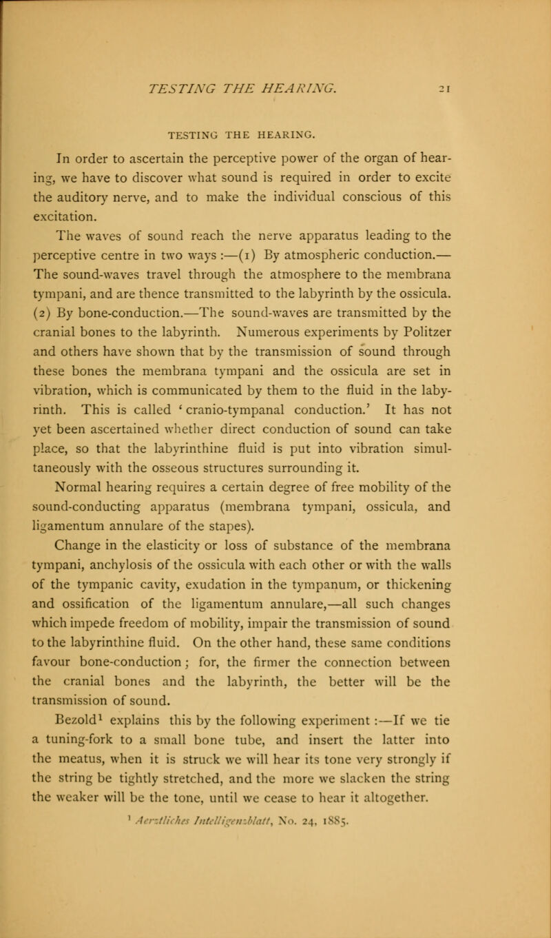 TESTING THE HEARING. In order to ascertain the perceptive power of the organ of hear- ing, we have to discover what sound is required in order to excite the auditory nerve, and to make the individual conscious of this excitation. The waves of sound reach the nerve apparatus leading to the perceptive centre in two ways :—(1) By atmospheric conduction.— The sound-waves travel through the atmosphere to the membrana tympani, and are thence transmitted to the labyrinth by the ossicula. (2) By bone-conduction.—The sound-waves are transmitted by the cranial bones to the labyrinth. Numerous experiments by Politzer and others have shown that by the transmission of sound through these bones the membrana tympani and the ossicula are set in vibration, which is communicated by them to the fluid in the laby- rinth. This is called ' cranio-tympanal conduction.' It has not yet been ascertained whether direct conduction of sound can take place, so that the labyrinthine fluid is put into vibration simul- taneously with the osseous structures surrounding it. Normal hearing requires a certain degree of free mobility of the sound-conducting apparatus (membrana tympani, ossicula, and ligamentum annulare of the stapes). Change in the elasticity or loss of substance of the membrana tympani, anchylosis of the ossicula with each other or with the walls of the tympanic cavity, exudation in the tympanum, or thickening and ossification of the ligamentum annulare,—all such changes which impede freedom of mobility, impair the transmission of sound to the labyrinthine fluid. On the other hand, these same conditions favour bone-conduction; for, the firmer the connection between the cranial bones and the labyrinth, the better will be the transmission of sound. Bezold1 explains this by the following experiment :—If we tie a tuning-fork to a small bone tube, and insert the latter into the meatus, when it is struck we will hear its tone very strongly if the string be tightly stretched, and the more we slacken the string the weaker will be the tone, until we cease to hear it altogether. x AerztHches Intelligemblatt, N .':. iVN-