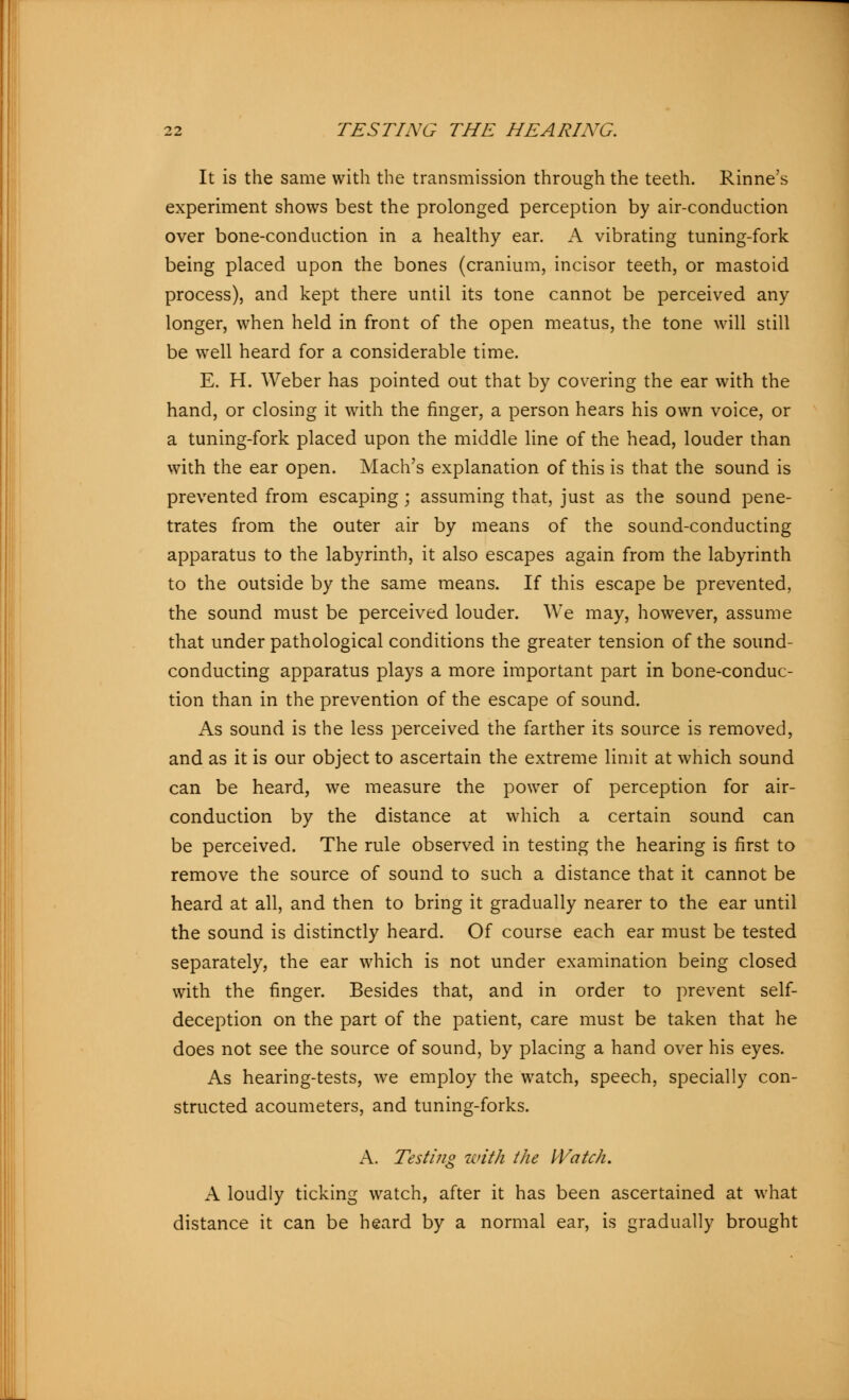 It is the same with the transmission through the teeth. Rinne's experiment shows best the prolonged perception by air-conduction over bone-conduction in a healthy ear. A vibrating tuning-fork being placed upon the bones (cranium, incisor teeth, or mastoid process), and kept there until its tone cannot be perceived any longer, when held in front of the open meatus, the tone will still be well heard for a considerable time. E. H. Weber has pointed out that by covering the ear with the hand, or closing it with the finger, a person hears his own voice, or a tuning-fork placed upon the middle line of the head, louder than with the ear open. Mach's explanation of this is that the sound is prevented from escaping; assuming that, just as the sound pene- trates from the outer air by means of the sound-conducting apparatus to the labyrinth, it also escapes again from the labyrinth to the outside by the same means. If this escape be prevented, the sound must be perceived louder. We may, however, assume that under pathological conditions the greater tension of the sound- conducting apparatus plays a more important part in bone-conduc- tion than in the prevention of the escape of sound. As sound is the less perceived the farther its source is removed, and as it is our object to ascertain the extreme limit at which sound can be heard, we measure the power of perception for air- conduction by the distance at which a certain sound can be perceived. The rule observed in testing the hearing is first to remove the source of sound to such a distance that it cannot be heard at all, and then to bring it gradually nearer to the ear until the sound is distinctly heard. Of course each ear must be tested separately, the ear which is not under examination being closed with the finger. Besides that, and in order to prevent self- deception on the part of the patient, care must be taken that he does not see the source of sound, by placing a hand over his eyes. As hearing-tests, we employ the watch, speech, specially con- structed acoumeters, and tuning-forks. A. Testing with the Watch. A loudly ticking watch, after it has been ascertained at what distance it can be heard by a normal ear, is gradually brought