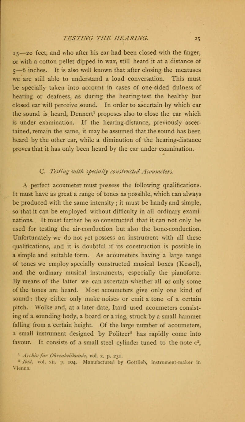 15—20 feet, and who after his ear had been closed with the finger, or with a cotton pellet dipped in wax, still heard it at a distance of 5—6 inches. It is also well known that after closing the meatuses we are still able to understand a loud conversation. This must be specially taken into account in cases of one-sided dulness of hearing or deafness, as during the hearing-test the healthy but closed ear will perceive sound. In order to ascertain by which ear the sound is heard, Dennert1 proposes also to close the ear which is under examination. If the hearing-distance, previously ascer- tained, remain the same, it may be assumed that the sound has been heard by the other ear, while a diminution of the hearing-distance proves that it has only been heard by the ear under examination. C. Testing with specially constructed Aconmeters. A perfect acoumeter must possess the following qualifications. It must have as great a range of tones as possible, which can always be produced with the same intensity j it must be handy and simple, so that it can be employed without difficulty in all ordinary exami- nations. It must further be so constructed that it can not only be used for testing the air-conduction but also the bone-conduction. Unfortunately we do not yet possess an instrument with all these qualifications, and it is doubtful if its construction is possible in a simple and suitable form. As acoumeters having a large range of tones we employ specially constructed musical boxes (Kessel), and the ordinary musical instruments, especially the pianoforte. By means of the latter we can ascertain whether all or only some of the tones are heard. Most acoumeters give only one kind of sound : they either only make noises or emit a tone of a certain pitch. Wolke and, at a later date, Itard used acoumeters consist- ing of a sounding body, a board or a ring, struck by a small hammer falling from a certain height. Of the large number of acoumeters, a small instrument designed by Politzer2 has rapidly come into favour. It consists of a small steel cylinder tuned to the note 1 '-', 1 Archiv für Ohrenheilkunde) vol. x. p. 231. - Ibid. vol. \ii. p. 104. Manufactured by Gottlieb, instrument-maker in \ ienna.