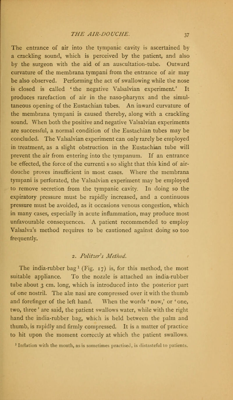The entrance of air into the tympanic cavity is ascertained by a crackling sound, which is perceived by the patient, and also by the surgeon with the aid of an auscultation-tube. Outward curvature of the membrana tympani from the entrance of air may be also observed. Performing the act of swallowing while the nose is closed is called ' the negative Valsalvian experiment.' It produces rarefaction of air in the naso-pharynx and the simul- taneous opening of the Eustachian tubes. An inward curvature of the membrana tympani is caused thereby, along with a crackling sound. When both the positive and negative Valsalvian experiments are successful, a normal condition of the Eustachian tubes may be concluded. The Valsalvian experiment can only rarely be employed in treatment, as a slight obstruction in the Eustachian tube will prevent the air from entering into the tympanum. If an entrance be effected, the force of the currenti s so slight that this kind of air- douche proves insufficient in most cases. Where the membrana tympani is perforated, the Valsalvian experiment may be employed to remove secretion from the tympanic cavity. In doing so the expiratory pressure must be rapidly increased, and a continuous pressure must be avoided, as it occasions venous congestion, which in many cases, especially in acute inflammation, may produce most unfavourable consequences. A patient recommended to employ Valsalva's method requires to be cautioned against doing so too frequently. 2. Politzers Method. The india-rubber bagl (Fig. 17) is, for this method, the most suitable appliance. To the nozzle is attached an india-rubber tube about 3 cm. long, which is introduced into the posterior part of one nostril. The alae nasi are compressed over it with the thumb and forefinger of the left hand. When the words ' now,' or ' one, two, three' are said, the patient swallows water, while with the right hand the india-rubber bag, which is held between the palm and thumb, is rapidly and firmly compressed. It is a matter of practice to hit upon the moment correctly at which the patient swallows. 1 Inflation with the mouth, as is sometimes practised, is distasteful t<> pati