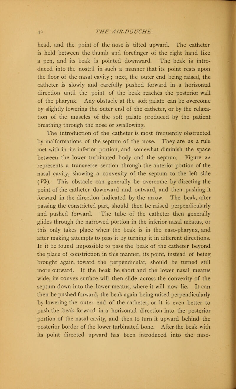 head, and the point of the nose is tilted upward. The catheter is held between the thumb and forefinger of the right hand like a pen, and its beak is pointed downward. The beak is intro- duced into the nostril in such a manner that its point rests upon the floor of the nasal cavity; next, the outer end being raised, the catheter is slowly and carefully pushed forward in a horizontal direction until the point of the beak reaches the posterior wall of the pharynx. Any obstacle at the soft palate can be overcome by slightly lowering the outer end of the catheter, or by the relaxa- tion of the muscles of the soft palate produced by the patient breathing through the nose or swallowing. The introduction of the catheter is most frequently obstructed by malformations of the septum of the nose. They are as a rule met with in its inferior portion, and somewhat diminish the space between the lower turbinated body and the septum. Figure 22 represents a transverse section through the anterior portion of the nasal cavity, showing a convexity of the septum to the left side (Vk). This obstacle can generally be overcome by directing the point of the catheter downward and outward, and then pushing it forward in the direction indicated by the arrow. The beak, after passing the constricted part, should then be raised perpendicularly and pushed forward. The tube of the catheter then generally glides through the narrowed portion in the inferior nasal meatus, or this only takes place when the beak is in the naso-pharynx, and after making attempts to pass it by turning it in different directions. If it be found impossible to pass the beak of the catheter beyond the place of constriction in this manner, its point, instead of being brought again, toward the perpendicular, should be turned still more outward. If the beak be short and the lower nasal meatus wide, its convex surface will then slide across the convexity of the septum down into the lower meatus, where it will now lie. It can then be pushed forward, the beak again being raised perpendicularly by lowering the outer end of the catheter, or it is even better to push the beak forward in a horizontal direction into the posterior portion of the nasal cavity, and then to turn it upward behind the posterior border of the lower turbinated bone. After the beak with its point directed upward has been introduced into the naso-