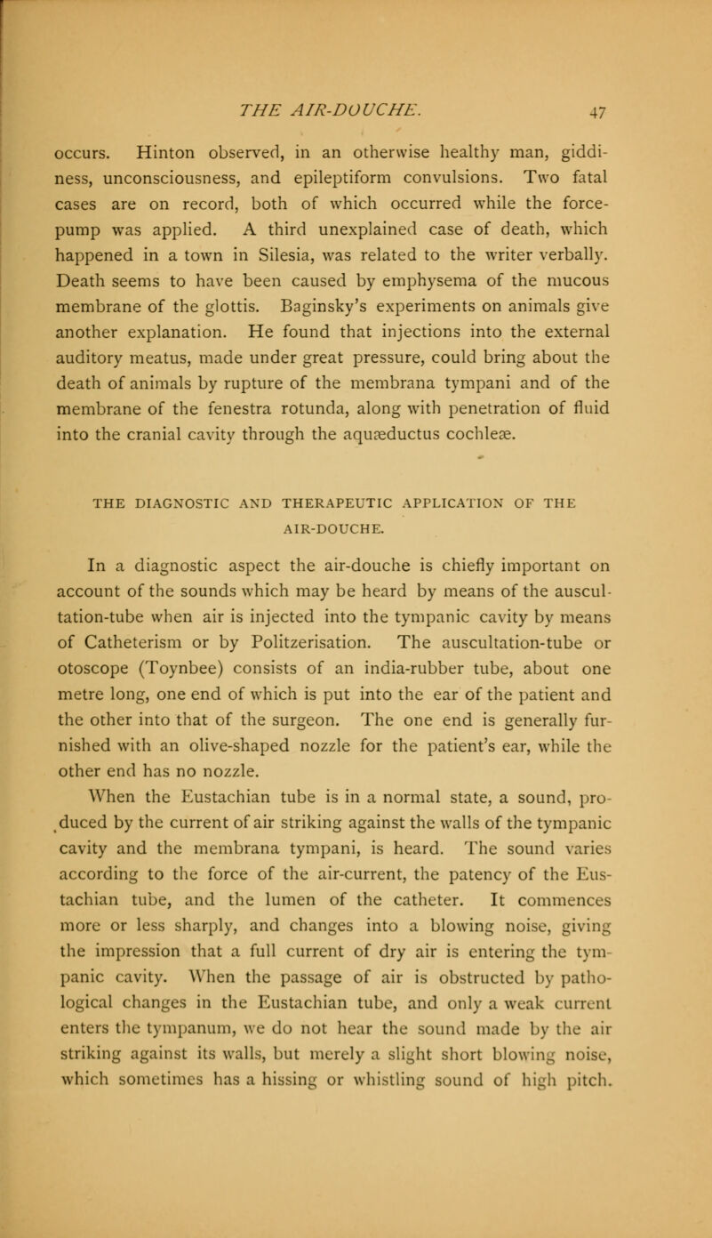 occurs. Hinton observed, in an otherwise healthy man, giddi- ness, unconsciousness, and epileptiform convulsions. Two fatal cases are on record, both of which occurred while the force- pump was applied. A third unexplained case of death, which happened in a town in Silesia, was related to the writer verbally. Death seems to have been caused by emphysema of the mucous membrane of the glottis. Baginsky's experiments on animals give another explanation. He found that injections into the external auditory meatus, made under great pressure, could bring about the death of animals by rupture of the membrana tympani and of the membrane of the fenestra rotunda, along with penetration of fluid into the cranial cavity through the aquaeductus cochleae. THE DIAGNOSTIC AND THERAPEUTIC APPLICATION OF THE AIR-DOUCHE. In a diagnostic aspect the air-douche is chiefly important on account of the sounds which may be heard by means of the auscul- tation-tube when air is injected into the tympanic cavity by means of Catheterism or by Politzerisation. The auscultation-tube or otoscope (Toynbee) consists of an india-rubber tube, about one metre long, one end of which is put into the ear of the patient and the other into that of the surgeon. The one end is generally fur- nished with an olive-shaped nozzle for the patient's ear, while the other end has no nozzle. When the Eustachian tube is in a normal state, a sound, pro- duced by the current of air striking against the walls of the tympanic cavity and the membrana tympani, is heard. The sound varies according to the force of the air-current, the patency of the Eus- tachian tube, and the lumen of the catheter. It commences more or less sharply, and changes into a blowing noise, giving the impression that a full current of dry air is entering the tym- panic cavity. When the passage of air is obstructed by patho- logical changes in the Eustachian tube, and only a weak current enters the tympanum, we do not hear the sound made by the air striking against its walls, but merely a slight short blowing noise, which sometimes has a hissing or whistling sound of high pitch.