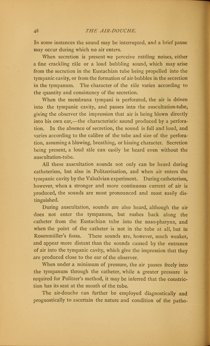 In some instances the sound may be interrupted, and a brief pause may occur during which no air enters. When secretion is present we perceive rattling noises, either a fine crackling rale or a loud bubbling sound, which may arise from the secretion in the Eustachian tube being propelled into the tympanic cavity, or from the formation of air-bubbles in the secretion in the tympanum. The character of the rale varies according to the quantity and consistency of the secretion. When the membrana tympani is perforated, the air is driven into the tympanic cavity, and passes into the auscultation-tube, giving the observer the impression that air is being blown directly into his own ear,—the characteristic sound produced by a perfora- tion. In the absence of secretion, the sound is full and loud, and varies according to the calibre of the tube and size of the perfora- tion, assuming a blowing, breathing, or hissing character. Secretion being present, a loud rale can easily be heard even without the auscultation-tube. All these auscultation sounds not only can be heard during catheterism, but also in Politzerisation, and when air enters the tympanic cavity by the Valsalvian experiment. During catheterism, however, when a stronger and more continuous current of air is produced, the sounds are most pronounced and most easily dis- tinguished. During auscultation, sounds are also heard, although the air does not enter the tympanum, but rushes back along the catheter from the Eustachian tube into the naso-pharynx, and when the point of the catheter is not in the tube at all, but in Rosenmüller's fossa. These sounds are, however, much weaker, and appear more distant than the sounds caused by the entrance of air into the tympanic cavity, which give the impression that they are produced close to the ear of the observer. When under a minimum of pressure, the air passes freely into the tympanum through the catheter, while a greater pressure is required for Politzer's method, it may be inferred that the constric- tion has its seat at the mouth of the tube. The air-douche can further be employed diagnostically and prognostically to ascertain the nature and condition of the patho-