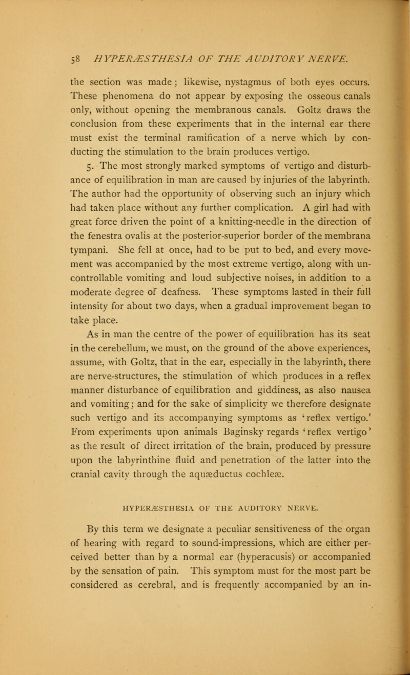 the section was made ; likewise, nystagmus of both eyes occurs. These phenomena do not appear by exposing the osseous canals only, without opening the membranous canals. Goltz draws the conclusion from these experiments that in the internal ear there must exist the terminal ramification of a nerve which by con- ducting the stimulation to the brain produces vertigo. 5. The most strongly marked symptoms of vertigo and disturb- ance of equilibration in man are caused by injuries of the labyrinth. The author had the opportunity of observing such an injury which had taken place without any further complication. A girl had with great force driven the point of a knitting-needle in the direction of the fenestra ovalis at the posterior-superior border of the membrana tympani. She fell at once, had to be put to bed, and every move- ment was accompanied by the most extreme vertigo, along with un- controllable vomiting and loud subjective noises, in addition to a moderate degree of deafness. These symptoms lasted in their full intensity for about two days, when a gradual improvement began to take place. As in man the centre of the power of equilibration has its seat in the cerebellum, we must, on the ground of the above experiences, assume, with Goltz, that in the ear, especially in the labyrinth, there are nerve-structures, the stimulation of which produces in a reflex manner disturbance of equilibration and giddiness, as also nausea and vomiting; and for the sake of simplicity we therefore designate such vertigo and its accompanying symptoms as 'reflex vertigo.' From experiments upon animals Baginsky regards ' reflex vertigo' as the result of direct irritation of the brain, produced by pressure upon the labyrinthine fluid and penetration of the latter into the cranial cavity through the aqu?eductus cochleae. HYPERESTHESIA OF THE AUDITORY NERVE. By this term we designate a peculiar sensitiveness of the organ of hearing with regard to sound-impressions, which are either per- ceived better than by a normal ear (hyperacusis) or accompanied by the sensation of pain. This symptom must for the most part be considered as cerebral, and is frequently accompanied by an in-