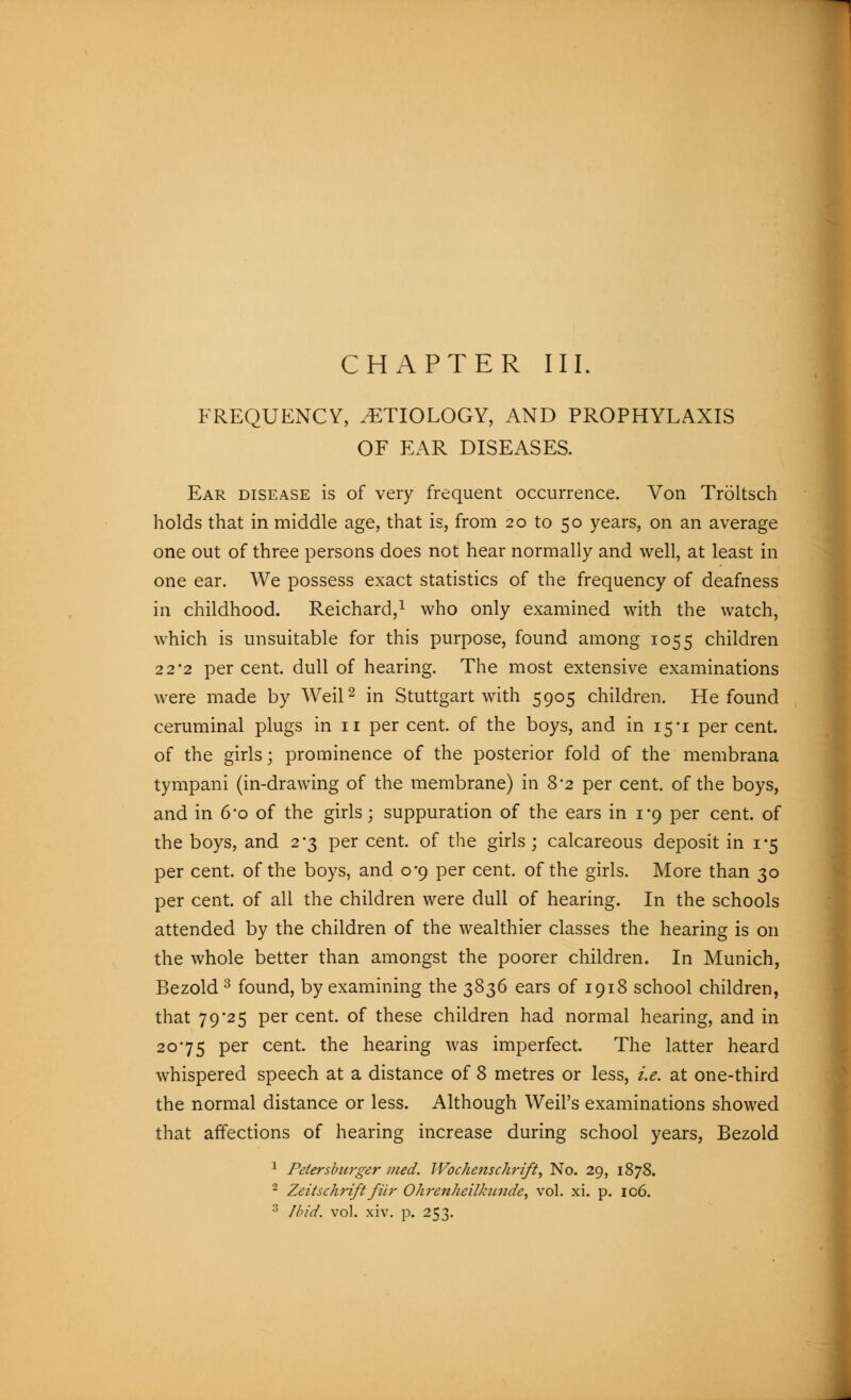 FREQUENCY, ETIOLOGY, AND PROPHYLAXIS OF EAR DISEASES. Ear disease is of very frequent occurrence. Von Tröltsch holds that in middle age, that is, from 20 to 50 years, on an average one out of three persons does not hear normally and well, at least in one ear. We possess exact statistics of the frequency of deafness in childhood. Reichard,1 who only examined with the watch, which is unsuitable for this purpose, found among 1055 children 22'2 per cent, dull of hearing. The most extensive examinations were made by Weil2 in Stuttgart with 5905 children. He found ceruminal plugs in 11 per cent, of the boys, and in 15*1 per cent, of the girls; prominence of the posterior fold of the membrana tympani (in-drawing of the membrane) in 8*2 per cent, of the boys, and in 6'o of the girls; suppuration of the ears in 1*9 per cent, of the boys, and 2-3 per cent, of the girls; calcareous deposit in 1-5 per cent, of the boys, and 0*9 per cent, of the girls. More than 30 per cent, of all the children were dull of hearing. In the schools attended by the children of the wealthier classes the hearing is on the whole better than amongst the poorer children. In Munich, Bezold 3 found, by examining the 3836 ears of 1918 school children, that 79*25 per cent, of these children had normal hearing, and in 2075 per cent, the hearing was imperfect. The latter heard whispered speech at a distance of 8 metres or less, i.e. at one-third the normal distance or less. Although Weil's examinations showed that affections of hearing increase during school years, Bezold 1 Petersburger med. Wochenschrift, No. 29, 1878. 2 Zeitschrift für Ohrenheilkunde, vol. xi. p. 106. 3 Ibid. vol. xiv. p. 253.