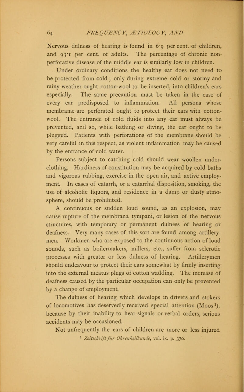Nervous dulness of hearing is found in 6*9 percent, of children, and 93*1 per cent, of adults. The percentage of chronic non- perforative disease of the middle ear is similarly low in children. Under ordinary conditions the healthy ear does not need to be protected from cold ; only during extreme cold or stormy and rainy weather ought cotton-wool to be inserted, into children's ears especially. The same precaution must be taken in the case of every ear predisposed to inflammation. All persons whose membranae are perforated ought to protect their ears with cotton- wool. The entrance of cold fluids into any ear must always be prevented, and so, while bathing or diving, the ear ought to be plugged. Patients with perforations of the membrane should be very careful in this respect, as violent inflammation may be caused by the entrance of cold water. Persons subject to catching cold should wear woollen under- clothing. Hardiness of constitution may be acquired by cold baths and vigorous rubbing, exercise in the open air, and active employ- ment. In cases of catarrh, or a catarrhal disposition, smoking, the use of alcoholic liquors, and residence in a damp or dusty atmo- sphere, should be prohibited. A continuous or sudden loud sound, as an explosion, may cause rupture of the membrana tympani, or lesion of the nervous structures, with temporary or permanent dulness of hearing or deafness. Very many cases of this sort are found among artillery- men. Workmen who are exposed to the continuous action of loud sounds, such as boilermakers, millers, etc., suffer from sclerotic processes with greater or less dulness of hearing. Artillerymen should endeavour to protect their ears somewhat by firmly inserting into the external meatus plugs of cotton wadding. The increase of deafness caused by the particular occupation can only be prevented by a change of employment. The dulness of hearing which develops in drivers and stokers of locomotives has deservedly received special attention (Moos 1), because by their inability to hear signals or verbal orders, serious accidents may be occasioned. Not unfrequently the ears of children are more or less injured 1 Zeitschrift für Ohrenheilkunde, vol. ix. p. 370.