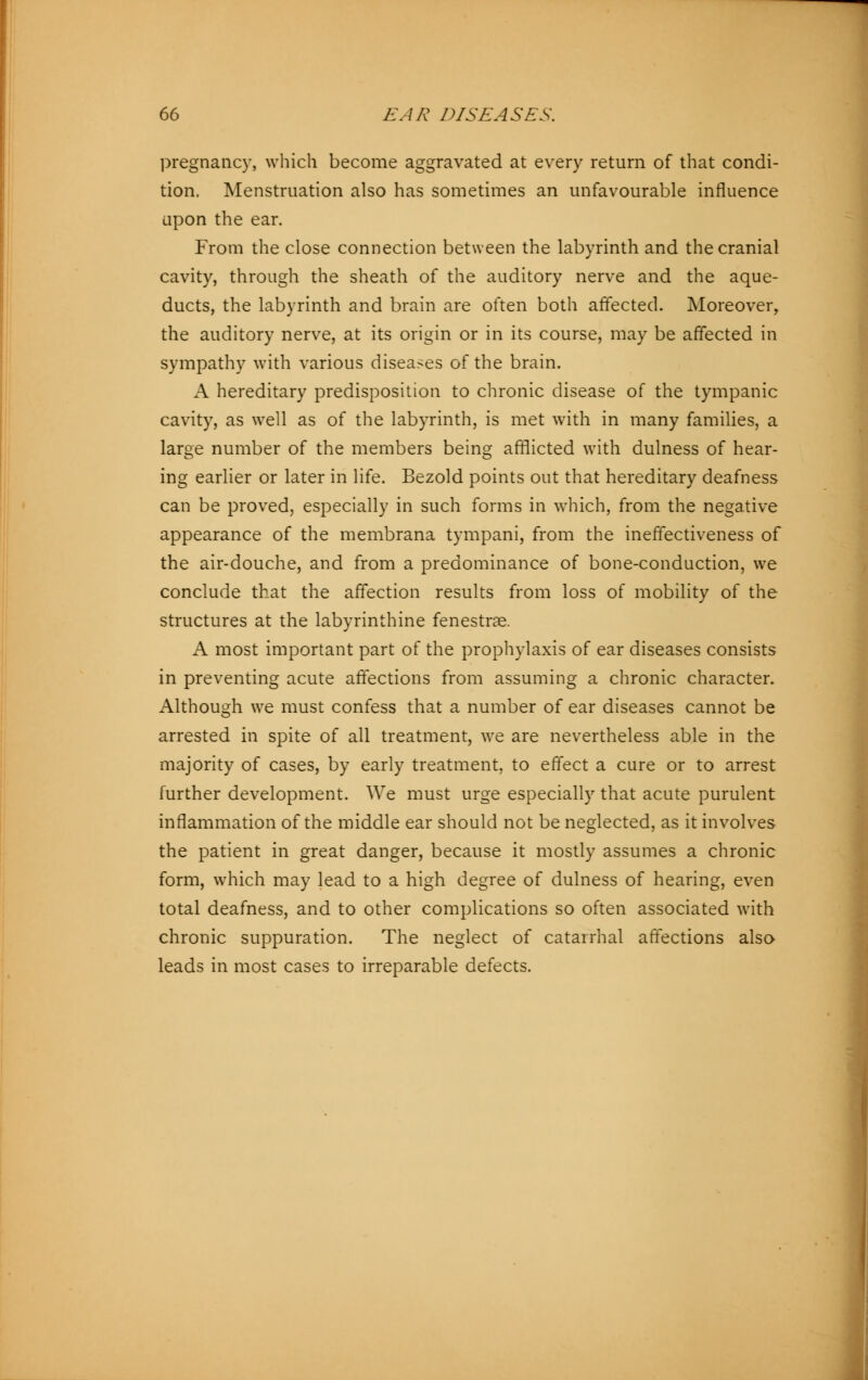 pregnancy, which become aggravated at every return of that condi- tion, Menstruation also has sometimes an unfavourable influence upon the ear. From the close connection between the labyrinth and the cranial cavity, through the sheath of the auditory nerve and the aque- ducts, the labyrinth and brain are often both affected. Moreover, the auditory nerve, at its origin or in its course, may be affected in sympathy with various diseases of the brain. A hereditary predisposition to chronic disease of the tympanic cavity, as well as of the labyrinth, is met with in many families, a large number of the members being afflicted with dulness of hear- ing earlier or later in life. Bezold points out that hereditary deafness can be proved, especially in such forms in which, from the negative appearance of the membrana tympani, from the ineffectiveness of the air-douche, and from a predominance of bone-conduction, we conclude that the affection results from loss of mobility of the structures at the labyrinthine fenestras. A most important part of the prophylaxis of ear diseases consists in preventing acute affections from assuming a chronic character. Although we must confess that a number of ear diseases cannot be arrested in spite of all treatment, we are nevertheless able in the majority of cases, by early treatment, to effect a cure or to arrest further development. We must urge especially that acute purulent inflammation of the middle ear should not be neglected, as it involves the patient in great danger, because it mostly assumes a chronic form, which may lead to a high degree of dulness of hearing, even total deafness, and to other complications so often associated with chronic suppuration. The neglect of catairhal affections also leads in most cases to irreparable defects.