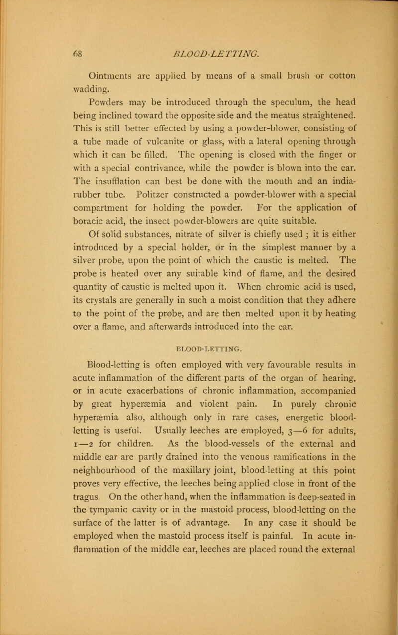 Ointments are applied by means of a small brush or cotton wadding. Powders may be introduced through the speculum, the head being inclined toward the opposite side and the meatus straightened. This is still better effected by using a powder-blower, consisting of a tube made of vulcanite or glass, with a lateral opening through which it can be filled. The opening is closed with the finger or with a special contrivance, while the powder is blown into the ear. The insufflation can best be done with the mouth and an india- rubber tube. Politzer constructed a powder-blower with a special compartment for holding the powder. For the application of boracic acid, the insect powder-blowers are quite suitable. Of solid substances, nitrate of silver is chiefly used ; it is either introduced by a special holder, or in the simplest manner by a silver probe, upon the point of which the caustic is melted. The probe is heated over any suitable kind of flame, and the desired quantity of caustic is melted upon it. When chromic acid is used, its crystals are generally in such a moist condition that they adhere to the point of the probe, and are then melted upon it by heating over a flame, and afterwards introduced into the ear. BLOOD-LETTING. Blood-letting is often employed with very favourable results in acute inflammation of the different parts of the organ of hearing, or in acute exacerbations of chronic inflammation, accompanied by great hyperemia and violent pain. In purely chronic hyperemia also, although only in rare cases, energetic blood- letting is useful. Usually leeches are employed, 3—6 for adults, 1—2 for children. As the blood-vessels of the external and middle ear are partly drained into the venous ramifications in the neighbourhood of the maxillary joint, blood-letting at this point proves very effective, the leeches being applied close in front of the tragus. On the other hand, when the inflammation is deep-seated in the tympanic cavity or in the mastoid process, blood-letting on the surface of the latter is of advantage. In any case it should be employed when the mastoid process itself is painful. In acute in- flammation of the middle ear, leeches are placed round the external