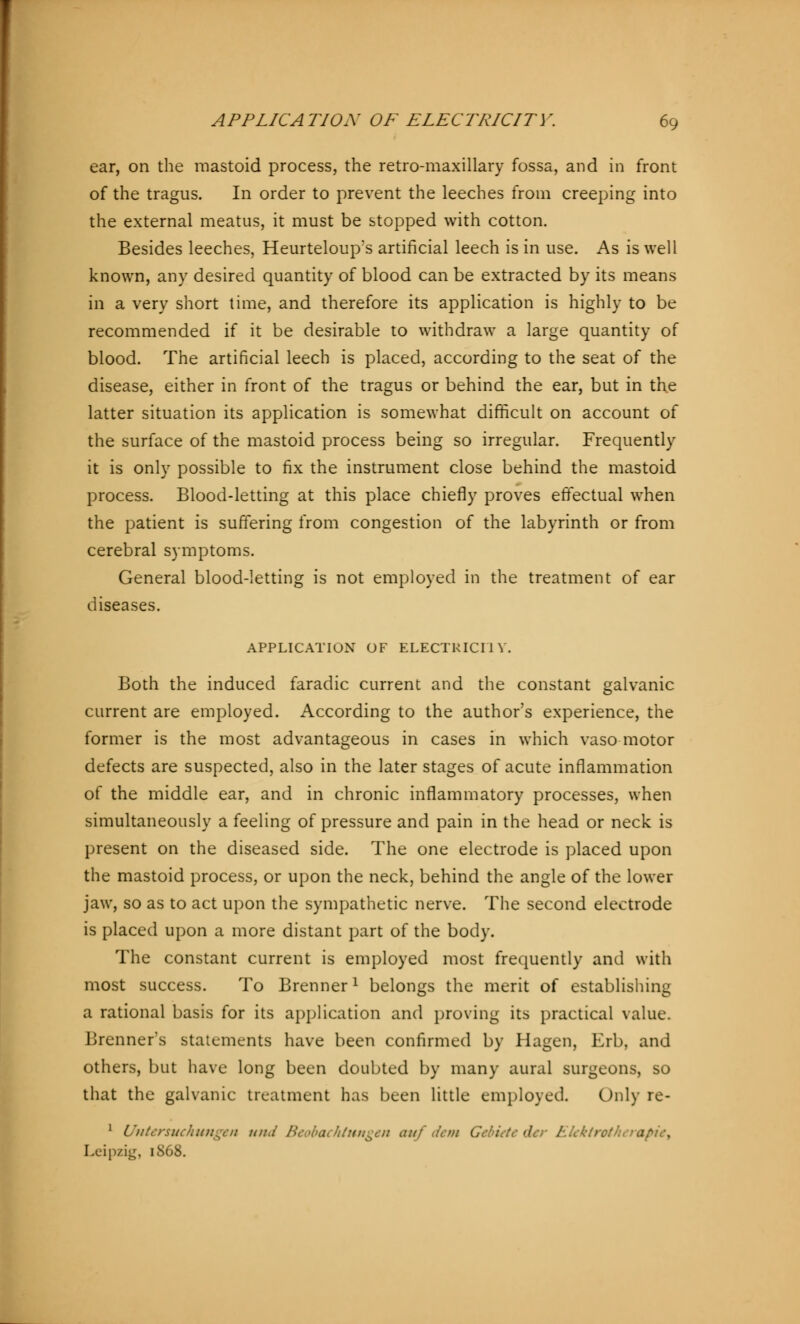 ear, on the mastoid process, the retro-maxillary fossa, and in front of the tragus. In order to prevent the leeches from creeping into the external meatus, it must be stopped with cotton. Besides leeches, Heurteloup's artificial leech is in use. As is well known, any desired quantity of blood can be extracted by its means in a very short time, and therefore its application is highly to be recommended if it be desirable to withdraw a large quantity of blood. The artificial leech is placed, according to the seat of the disease, either in front of the tragus or behind the ear, but in the latter situation its application is somewhat difficult on account of the surface of the mastoid process being so irregular. Frequently it is only possible to fix the instrument close behind the mastoid process. Blood-letting at this place chiefly proves effectual when the patient is suffering from congestion of the labyrinth or from cerebral symptoms. General blood-letting is not employed in the treatment of ear diseases. APPLICATION OF ELECTRICITY. Both the induced faradic current and the constant galvanic current are employed. According to the author's experience, the former is the most advantageous in cases in which vasomotor defects are suspected, also in the later stages of acute inflammation of the middle ear, and in chronic inflammatory processes, when simultaneously a feeling of pressure and pain in the head or neck is present on the diseased side. The one electrode is placed upon the mastoid process, or upon the neck, behind the angle of the lower jaw, so as to act upon the sympathetic nerve. The second electrode is placed upon a more distant part of the body. The constant current is employed most frequently and with most success. To Brennerl belongs the merit of establishing a rational basis for its application and proving its practical value. Brenner's statements have been confirmed by Hagen, Erb, and others, but have long been doubted by many aural surgeons, so that the galvanic treatment has been little employed Only re- 1 Untersuchungen und Beobachtungen auf dent Gebiete der Elektrotherapie^ Leipzig, icS68.