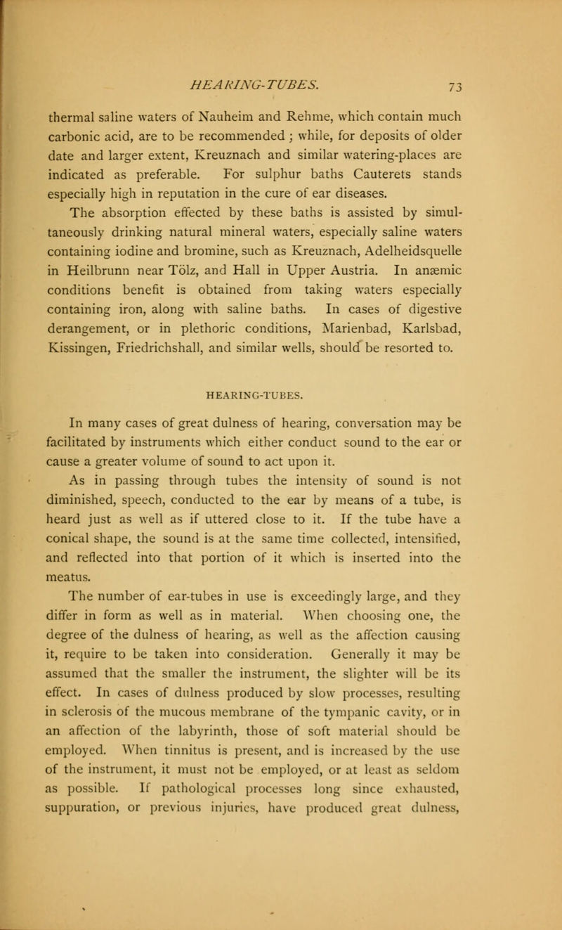 thermal saline waters of Nauheim and Rehme, which contain much carbonic acid, are to be recommended ; while, for deposits of older date and larger extent, Kreuznach and similar watering-places are indicated as preferable. For sulphur baths Cauterets stands especially high in reputation in the cure of ear diseases. The absorption effected by these baths is assisted by simul- taneously drinking natural mineral waters, especially saline waters containing iodine and bromine, such as Kreuznach, Adelheidsquelle in Heilbrunn near Tölz, and Hall in Upper Austria. In anaemic conditions benefit is obtained from taking waters especially containing iron, along with saline baths. In cases of digestive derangement, or in plethoric conditions, Marienbad, Karlsbad, Kissingen, Friedrichshall, and similar wells, should be resorted to. HEARING-TUBES. In many cases of great dulness of hearing, conversation may be facilitated by instruments which either conduct sound to the ear or cause a greater volume of sound to act upon it. As in passing through tubes the intensity of sound is not diminished, speech, conducted to the ear by means of a tube, is heard just as well as if uttered close to it. If the tube have a conical shape, the sound is at the same time collected, intensified, and reflected into that portion of it which is inserted into the meatus. The number of ear-tubes in use is exceedingly large, and they differ in form as well as in material. When choosing one, the degree of the dulness of hearing, as well as the affection causing it, require to be taken into consideration. Generally it may be assumed that the smaller the instrument, the slighter will be its effect. In cases of dulness produced by slow processes, resulting in sclerosis of the mucous membrane of the tympanic cavity, or in an affection of the labyrinth, those of soft material should be employed When tinnitus is present, and is increased by the use of the instrument, it must not be employed, or at least as seldom as possible. If pathological processes long since exhausted, suppuration, or previous injuries, have produced great dulness,