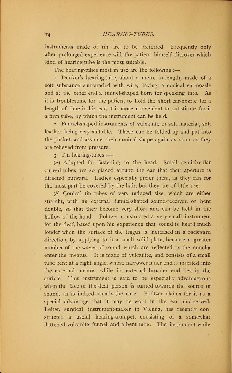 instruments made of tin are to be preferred. Frequently only after prolonged experience will the patient himself discover which kind of hearing-tube is the most suitable. The hearing-tubes most in use are the following :— i. Dunker's hearing-tube, about a metre in length, made of a soft substance surrounded with wire, having a conical ear-nozzle and at the other end a funnel-shaped horn for speaking into. As it is troublesome for the patient to hold the short ear-nozzle for a length of time in his ear, it is more convenient to substitute for it a firm tube, by which the instrument can be held. 2. Funnel-shaped instruments of vulcanite or soft material, soft leather being very suitable. These can be folded up and put into the pocket, and assume their conical shape again as soon as they are relieved from pressure. 3. Tin hearing-tubes :— (a) Adapted for fastening to the head. Small semicircular curved tubes are so placed around the ear that their aperture is directed outward. Ladies especially prefer them, as they can for the most part be covered by the hair, but they are of little use. (/>) Conical tin tubes of very reduced size, which are either straight, with an external funnel-shaped sound-receiver, or bent double, so that they become very short and can be held in the hollow of the hand. Politzer constructed a very small instrument for the deaf, based upon his experience that sound is heard much louder when the surface of the tragus is increased in a backward direction, by applying to it a small solid plate, because a greater number of the waves of sound which are reflected by the concha enter the meatus. It is made of vulcanite, and consists of a small tube bent at a right angle, whose narrower inner end is inserted into the external meatus, while its external broader end lies in the auricle. This instrument is said to be especially advantageous when the face of the deaf person is turned towards the source of sound, as is indeed usually the case. Politzer claims for it as a special advantage that it may be worn in the ear unobserved. Leiter, surgical instrument-maker in Vienna, has recently con- structed a useful hearing-trumpet, consisting of a somewhat flattened vulcanite funnel and a bent tube. The instrument while