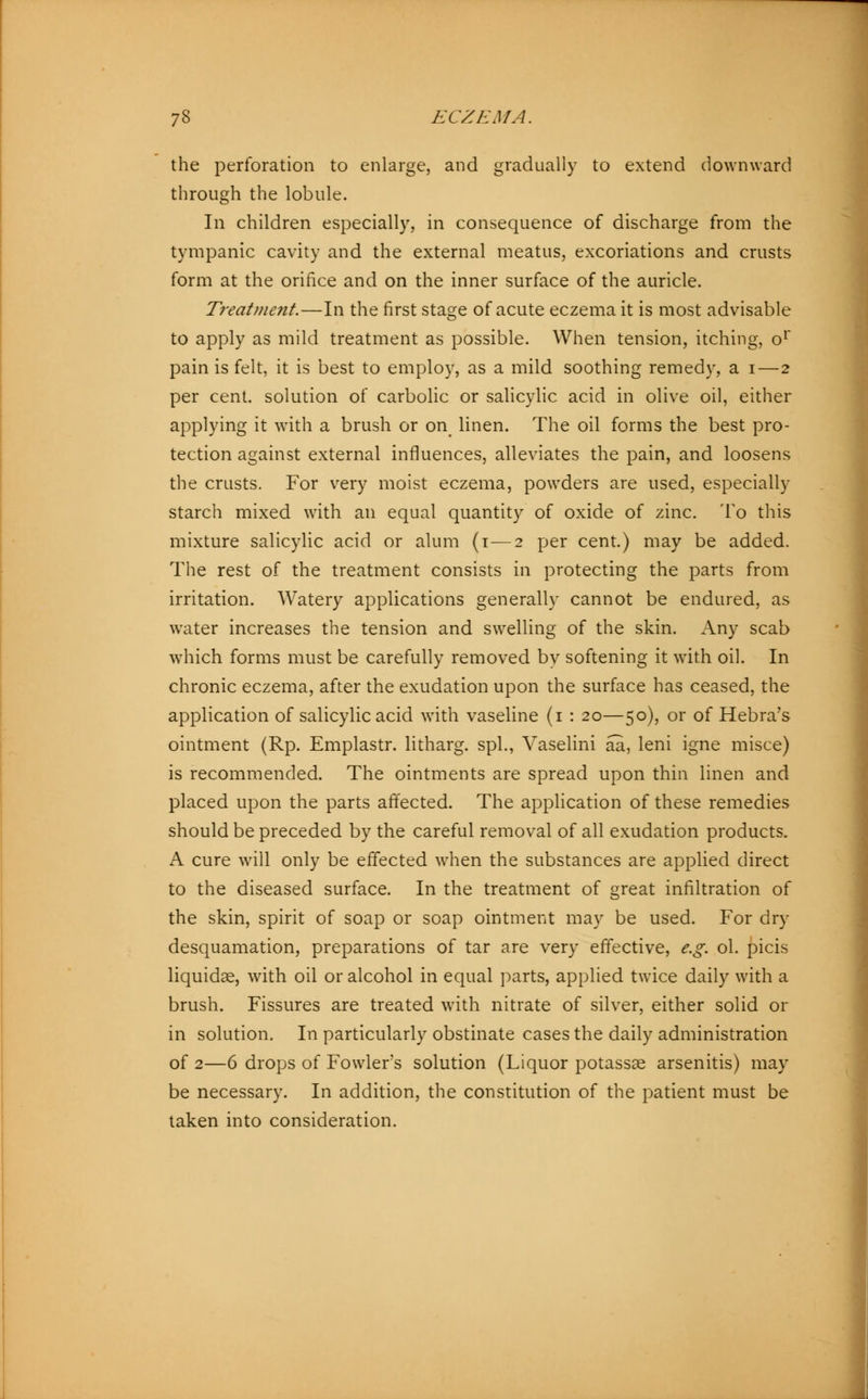 the perforation to enlarge, and gradually to extend downward through the lobule. In children especially, in consequence of discharge from the tympanic cavity and the external meatus, excoriations and crusts form at the orifice and on the inner surface of the auricle. Treatment.—In the first stage of acute eczema it is most advisable to apply as mild treatment as possible. When tension, itching, or pain is felt, it is best to employ, as a mild soothing remedy, a i—2 per cent, solution of carbolic or salicylic acid in olive oil, either applying it with a brush or on linen. The oil forms the best pro- tection against external influences, alleviates the pain, and loosens the crusts. For very moist eczema, powders are used, especially starch mixed with an equal quantity of oxide of zinc. To this mixture salicylic acid or alum (1—2 per cent.) may be added. The rest of the treatment consists in protecting the parts from irritation. Watery applications generally cannot be endured, as water increases the tension and swelling of the skin. Any scab which forms must be carefully removed by softening it with oil. In chronic eczema, after the exudation upon the surface has ceased, the application of salicylic acid with vaseline (1 : 20—50), or of Hebra's ointment (Rp. Emplastr. litharg. spl., Vaselini aa, leni igne misce) is recommended. The ointments are spread upon thin linen and placed upon the parts affected. The application of these remedies should be preceded by the careful removal of all exudation products. A cure will only be effected when the substances are applied direct to the diseased surface. In the treatment of great infiltration of the skin, spirit of soap or soap ointment may be used. For dry desquamation, preparations of tar are very effective, e.g. ol. picis liquidae, with oil or alcohol in equal parts, applied twice daily with a brush. Fissures are treated with nitrate of silver, either solid or in solution. In particularly obstinate cases the daily administration of 2—6 drops of Fowler's solution (Liquor potassse arsenitis) may be necessary. In addition, the constitution of the patient must be taken into consideration.