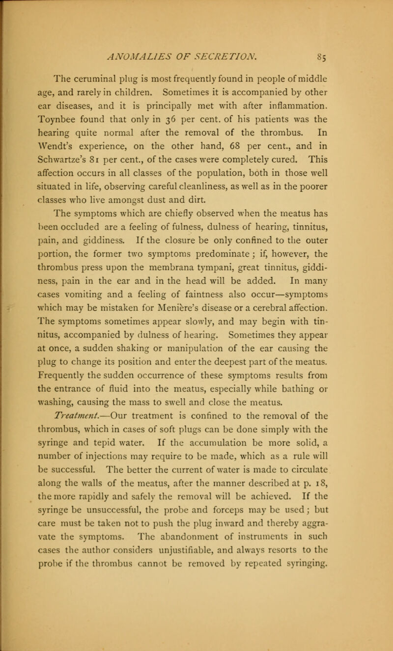 The ceruminal plug is most frequently found in people of middle age, and rarely in children. Sometimes it is accompanied by other ear diseases, and it is principally met with after inflammation. Toynbee found that only in 36 per cent, of his patients was the hearing quite normal after the removal of the thrombus. In Wendt's experience, on the other hand, 68 per cent., and in Schwartze's 81 per cent., of the cases were completely cured. This affection occurs in all classes of the population, both in those well situated in life, observing careful cleanliness, as well as in the poorer classes who live amongst dust and dirt. The symptoms which are chiefly observed when the meatus has been occluded are a feeling of fulness, dulness of hearing, tinnitus, pain, and giddiness. If the closure be only confined to the outer portion, the former two symptoms predominate ; if, however, the thrombus press upon the membrana tympani, great tinnitus, giddi- ness, pain in the ear and in the head will be added. In many cases vomiting and a feeling of faintness also occur—symptoms which may be mistaken for Meniere's disease or a cerebral affection. The symptoms sometimes appear slowly, and may begin with tin- nitus, accompanied by dulness of hearing. Sometimes they appear at once, a sudden shaking or manipulation of the ear causing the plug to change its position and enter the deepest part of the meatus. Frequently the sudden occurrence of these symptoms results from the entrance of fluid into the meatus, especially while bathing or washing, causing the mass to swell and close the meatus. Treatme7it.—Our treatment is confined to the removal of the thrombus, which in cases of soft plugs can be done simply with the syringe and tepid water. If the accumulation be more solid, a number of injections may require to be made, which as a rule will be successful. The better the current of water is made to circulate along the walls of the meatus, after the manner described at p. 18, the more rapidly and safely the removal will be achieved. If the syringe be unsuccessful, the probe and forceps may be used; but care must be taken not to push the plug inward and thereby aggra- vate the symptoms. The abandonment of instruments in such cases the author considers unjustifiable, and always resorts to the probe if the thrombus cannot be removed by repeated syringing.