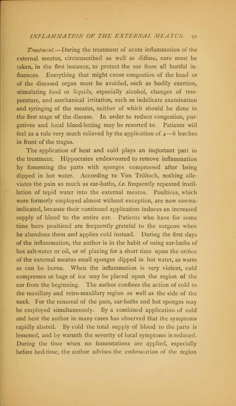 Treatment.—During the treatment of acute inflammation of the external meatus, circumscribed as well as diffuse, care must be taken, in the first instance, to protect the ear from all hurtful in- fluences. Everything that might cause congestion of the head or of the diseased organ must be avoided, such as bodily exertion, stimulating food or liquids, especially alcohol, changes of tem- perature, and mechanical irritation, such as indelicate examination and syringing of the meatus, neither of which should be done in the first stage of the disease. In order to reduce congestion, pur- gatives and local blood-letting may be resorted to. Patients will feel as a rule very much relieved by the application of 4—6 leeches in front of the tragus. The application of heat and cold plays an important part in the treatment. Hippocrates endeavoured to remove inflammation by fomenting the parts with sponges compressed after being dipped in hot water. According to Von Tröltsch, nothing alle- viates the pain so much as ear-baths, i.e. frequently repeated instil- lation of tepid water into the external meatus. Poultices, which were formerly employed almost without exception, are now contra- indicated, because their continued application induces an increased supply of blood to the entire ear. Patients who have for some time been poulticed are frequently grateful to the surgeon when he abandons them and applies cold instead. During the first days of the inflammation, the author is in the habit of using ear-baths of hot salt-water or oil, or of placing for a short time upon the orifice of the external meatus small sponges dipped in hot water, as warm as can be borne. When the inflammation is very violent, cold compresses or bags of ice may be placed upon the region of the ear from the beginning. The author confines the action of cold to the maxillary and retro-maxillary region as well as the side of the neck. For the removal of the pain, ear-baths and hot sponges may be employed simultaneously. By a combined application of cold and heat the author in many cases has observed that the symptoms rapidly abated. By cold the total supply of blood to the parts is lessened, and by warmth the severity of local symptoms is reduced. During the time when no fomentations are applied, especially before bed-time, the author advises the embrocation of the region