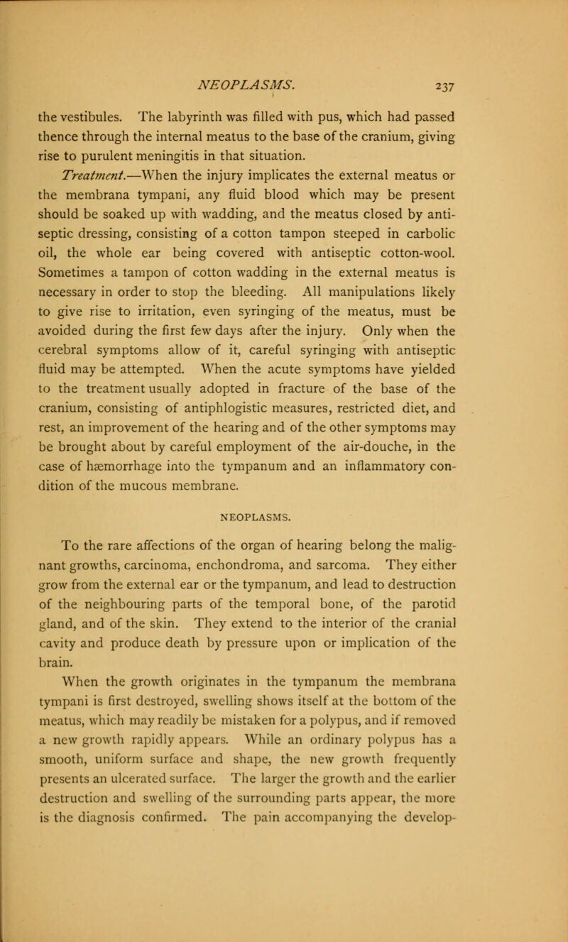 the vestibules. The labyrinth was filled with pus, which had passed thence through the internal meatus to the base of the cranium, giving rise to purulent meningitis in that situation. Treatment.—When the injury implicates the external meatus or the membrana tympani, any fluid blood which may be present should be soaked up with wadding, and the meatus closed by anti- septic dressing, consisting of a cotton tampon steeped in carbolic oil, the whole ear being covered with antiseptic cotton-wool. Sometimes a tampon of cotton wadding in the external meatus is necessary in order to stup the bleeding. All manipulations likely to give rise to irritation, even syringing of the meatus, must be avoided during the first few days after the injury. Only when the cerebral symptoms allow of it, careful syringing with antiseptic fluid may be attempted. When the acute symptoms have yielded to the treatment usually adopted in fracture of the base of the cranium, consisting of antiphlogistic measures, restricted diet, and rest, an improvement of the hearing and of the other symptoms may be brought about by careful employment of the air-douche, in the case of haemorrhage into the tympanum and an inflammatory con- dition of the mucous membrane. NEOPLASMS. To the rare affections of the organ of hearing belong the malig- nant growths, carcinoma, enchondroma, and sarcoma. They either grow from the external ear or the tympanum, and lead to destruction of the neighbouring parts of the temporal bone, of the parotid gland, and of the skin. They extend to the interior of the cranial cavity and produce death by pressure upon or implication of the brain. When the growth originates in the tympanum the membrana tympani is first destroyed, swelling shows itself at the bottom of the meatus, which may readily be mistaken for a polypus, and if removed a new growth rapidly appears. While an ordinary polypus has a smooth, uniform surface and shape, the new growth frequently presents an ulcerated surface. The larger the growth and the earlier destruction and swelling of the surrounding parts appear, the more is the diagnosis confirmed. The pain accompanying the develop-