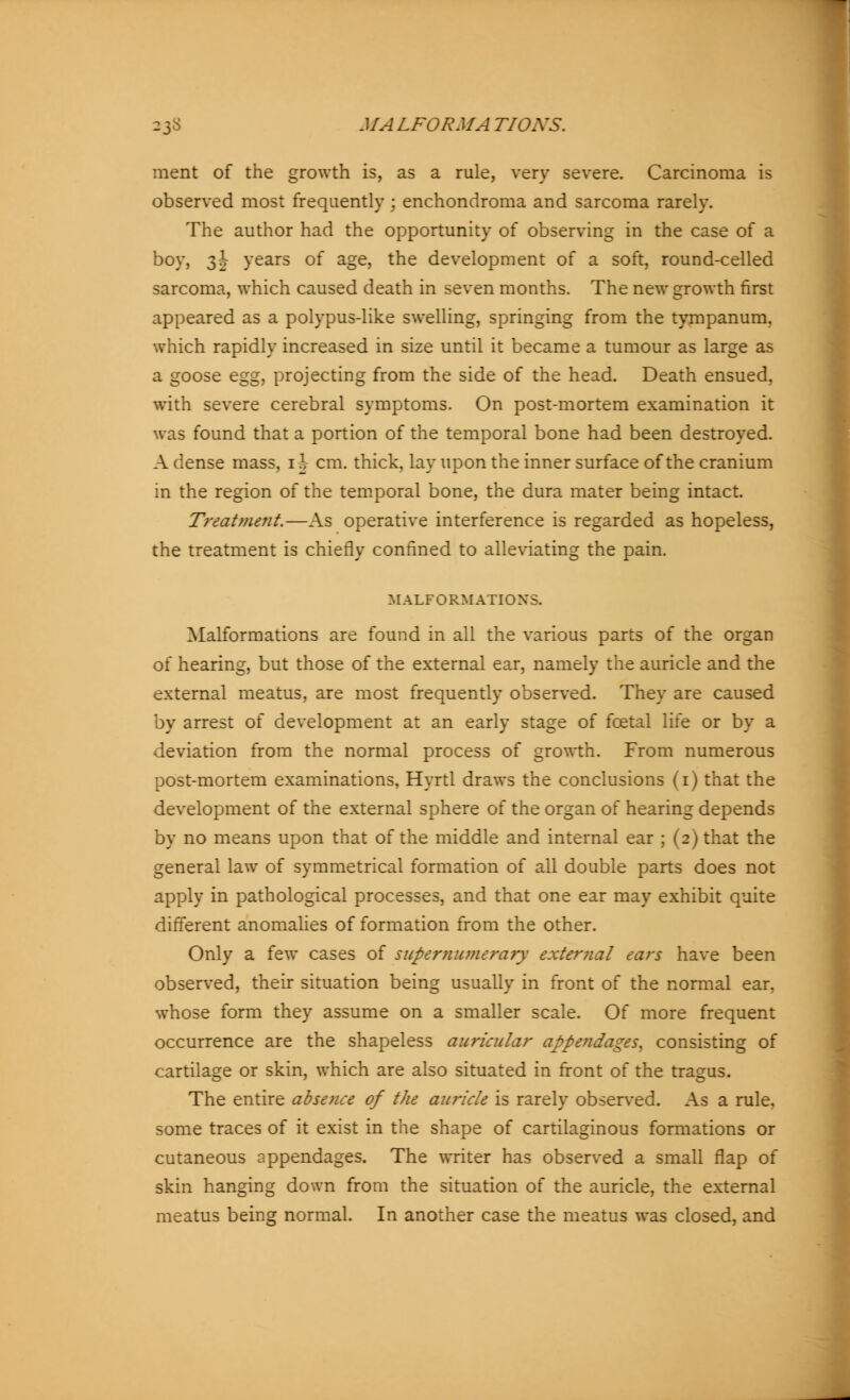 ment of the growth is, as a rule, very severe. Carcinoma is observed most frequently ; enchondroma and sarcoma rarely. The author had the opportunity of observing in the case of a boy, 3| years of age, the development of a soft, round-celled sarcoma, which caused death in seven months. The new growth first appeared as a polypus-like swelling, springing from the tympanum, which rapidly increased in size until it became a tumour as large as a goose egg, projecting from the side of the head. Death ensued, with severe cerebral symptoms. On post-mortem examination it was found that a portion of the temporal bone had been destroyed. A dense mass, 1^- cm. thick, lay upon the inner surface of the cranium in the region of the temporal bone, the dura mater being intact. Treatment.—As operative interference is regarded as hopeless, the treatment is chiefly confined to alleviating the pain. MALFORMATIONS. Malformations are found in all the various parts of the organ of hearing, but those of the external ear, namely the auricle and the external meatus, are most frequently observed. They are caused by arrest of development at an early stage of fcetal life or by a deviation from the normal process of growth. From numerous post-mortem examinations, Hyrtl draws the conclusions (1) that the development of the external sphere of the organ of hearing depends by no means upon that of the middle and internal ear ; (2) that the general law of symmetrical formation of all double parts does not apply in pathological processes, and that one ear may exhibit quite different anomalies of formation from the other. Only a few cases of supernumerary external ears have been observed, their situation being usually in front of the normal ear, whose form they assume on a smaller scale. Of more frequent occurrence are the shapeless auricular appendages, consisting of cartilage or skin, which are also situated in front of the tragus. The entire absence of the auricle is rarely observed. As a rule, some traces of it exist in the shape of cartilaginous formations or cutaneous appendages. The writer has observed a small flap of skin hanging down from the situation of the auricle, the external meatus being normal. In another case the meatus was closed, and