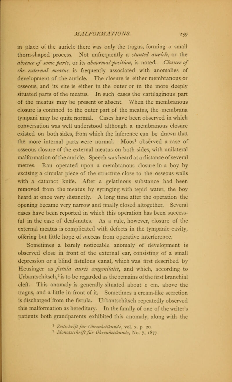 in place of the auricle there was only the tragus, forming a small thorn-shaped process. Xot unfrequently a stunted auricle, or the absence of some parts, or its abnormal position, is noted. Closure of the external meatus is frequently associated with anomalies of development of the auricle. The closure is either membranous or osseous, and its site is either in the outer or in the more deeply situated parts of the meatus. In such cases the cartilaginous part of the meatus may be present or absent. When the membranous closure is confined to the outer part of the meatus, the membrana tympani may be quite normal. Cases have been observed in which conversation was well understood although a membranous closure existed on both sides, from which the inference can be drawn that the more internal parts were normal. Moos1 observed a case of osseous closure of the external meatus on both sides, with unilateral malformation of the auricle. Speech was heard at a distance of several metres. Rau operated upon a membranous closure in a boy by excising a circular piece of the structure close to the osseous walls with a cataract knife. After a gelatinous substance had been removed from the meatus by syringing with tepid water, the boy heard at once very distinctly. A long time after the operation the opening became very narrow and finally closed altogether. Several cases have been reported in which this operation has been success- ful in the case of deaf-mutes. As a rule, however, closure of the external meatus is complicated with defects in the tympanic cavity, ottering but little hope of success from operative interference. Sometimes a barely noticeable anomaly of development is observed close in front of the external ear, consisting of a small depression or a blind fistulous canal, which was first described by Heusinger as fistula auris congenitalis, and which, according to Urbantschitsch,2 is to be regarded as the remains of the first branchial cleft. This anomaly is generally situated about 1 cm. above the tragus, and a little in front of it. Sometimes a cream-like secretion is discharged from the fistula. Urbantschitsch repeatedly observed this malformation as hereditary. In the family of one of the writer's patients both grandparents exhibited this anomaly, along with the ischrififiit lkut$Je, vol. \. p. 20. - Mcnatsschn . V>. 7. 1 \