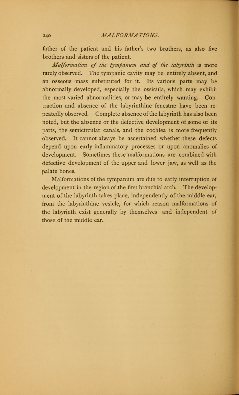 father of the patient and his father's two brothers, as also five brothers and sisters of the patient. Malformation of the tympanum and of the labyrinth is more rarely observed. The tympanic cavity may be entirely absent, and an osseous mass substituted for it. Its various parts may be abnormally developed, especially the ossicula, which may exhibit the most varied abnormalities, or may be entirely wanting. Con- traction and absence of the labyrinthine fenestras have been re- peatedly observed. Complete absence of the labyrinth has also been noted, but the absence or the defective development of some of its parts, the semicircular canals, and the cochlea is more frequently observed. It cannot always be ascertained whether these defects depend upon early inflammatory processes or upon anomalies of development. Sometimes these malformations are combined with defective development of the upper and lower jaw, as well as the palate bones. Malformations of the tympanum are due to early interruption of development in the region of the first branchial arch. The develop- ment of the labyrinth takes place, independently of the middle ear, from the labyrinthine vesicle, for which reason malformations of the labyrinth exist generally by themselves and independent of those of the middle ear.