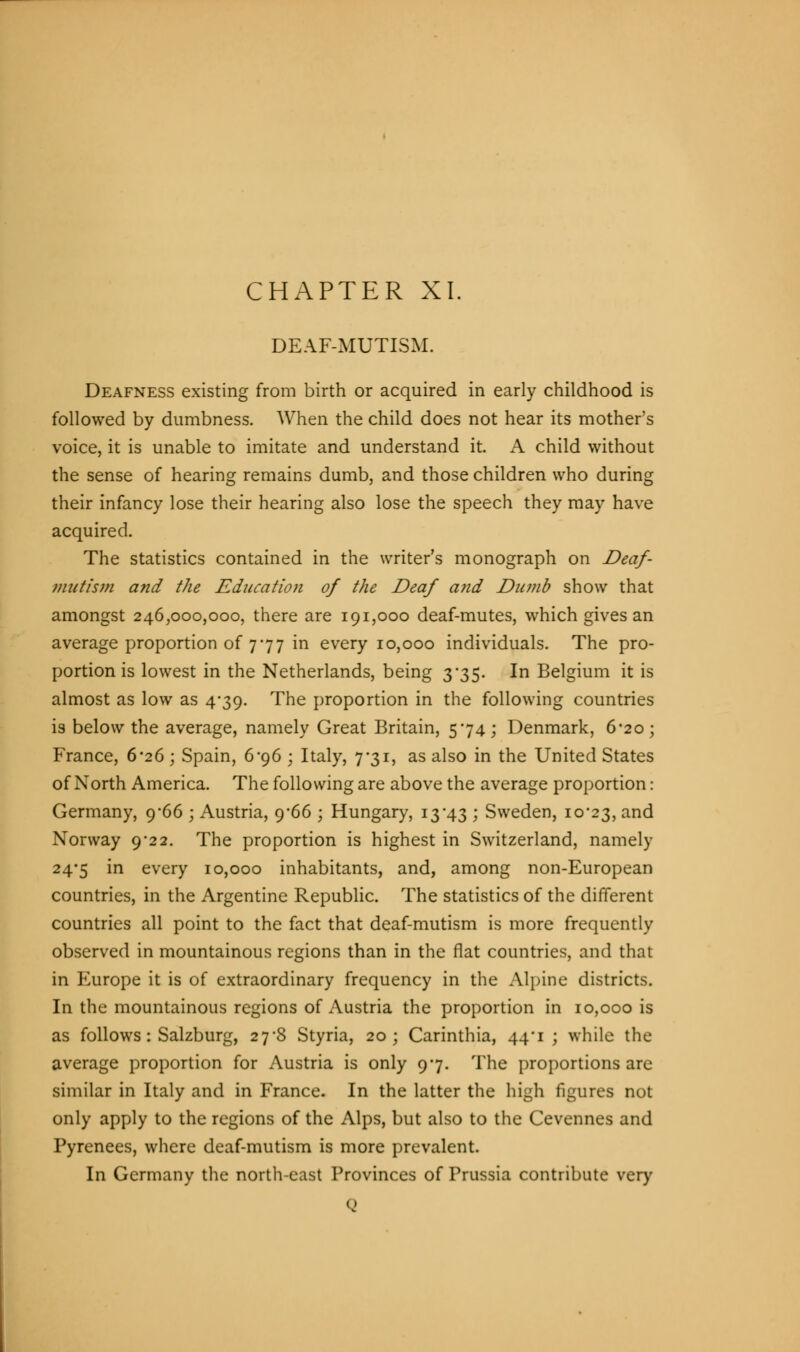 CHAPTER XL DEAF-MUTISM. Deafness existing from birth or acquired in early childhood is followed by dumbness. When the child does not hear its mother's voice, it is unable to imitate and understand it. A child without the sense of hearing remains dumb, and those children who during their infancy lose their hearing also lose the speech they may have acquired. The statistics contained in the writer's monograph on Deaf- mutism and the Education of the Deaf and Dumb show that amongst 246,000,000, there are 191,000 deaf-mutes, which gives an average proportion of 777 in every 10,000 individuals. The pro- portion is lowest in the Netherlands, being 3*35. In Belgium it is almost as low as 4*39. The proportion in the following countries is below the average, namely Great Britain, 574; Denmark, 6*20; France, 6-26 ; Spain, 6*96 ; Italy, 7*31, as also in the United States of North America. The following are above the average proportion: Germany, 9-66 ; Austria, 9*66 ; Hungary, 13*43 ; Sweden, 10*23, and Norway 9*22. The proportion is highest in Switzerland, namely 24-5 in every 10,000 inhabitants, and, among non-European countries, in the Argentine Republic. The statistics of the different countries all point to the fact that deaf-mutism is more frequently observed in mountainous regions than in the flat countries, and that in Europe it is of extraordinary frequency in the Alpine districts. In the mountainous regions of Austria the proportion in 10,000 is as follows: Salzburg, 27*8 Styria, 20; Carinthia, 44*1 ; while the average proportion for Austria is only 97. The proportions are similar in Italy and in France. In the latter the high figures not only apply to the regions of the Alps, but also to the Cevennes and Pyrenees, where deaf-mutism is more prevalent. In Germany the north-east Provinces of Prussia contribute very Q